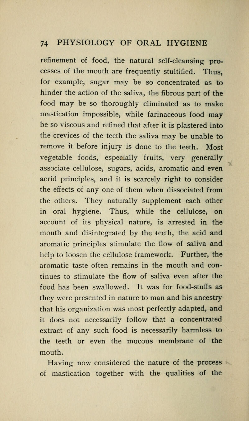 refinement of food, the natural self-cleansing pro- cesses of the mouth are frequently stultified. Thus, for example, sugar may be so concentrated as to hinder the action of the saliva, the fibrous part of the food may be so thoroughly eliminated as to make mastication impossible, while farinaceous food may be so viscous and refined that after it is plastered into the crevices of the teeth the saliva may be unable to remove it before injury is done to the teeth. Most vegetable foods, especially fruits, very generally associate cellulose, sugars, acids, aromatic and even acrid principles, and it is scarcely right to consider the effects of any one of them when dissociated from the others. They naturally supplement each other in oral hygiene. Thus, while the cellulose, on account of its physical nature, is arrested in the mouth and disintegrated by the teeth, the acid and aromatic principles stimulate the flow of saliva and help to loosen the cellulose framework. Further, the aromatic taste often remains in the mouth and con- tinues to stimulate the flow of saliva even after the food has been swallowed. It was for food-stuffs as they were presented in nature to man and his ancestry that his organization was most perfectly adapted, and it does not necessarily follow that a concentrated extract of any such food is necessarily harmless to the teeth or even the mucous membrane of the mouth. Having now considered the nature of the process of mastication together with the qualities of the