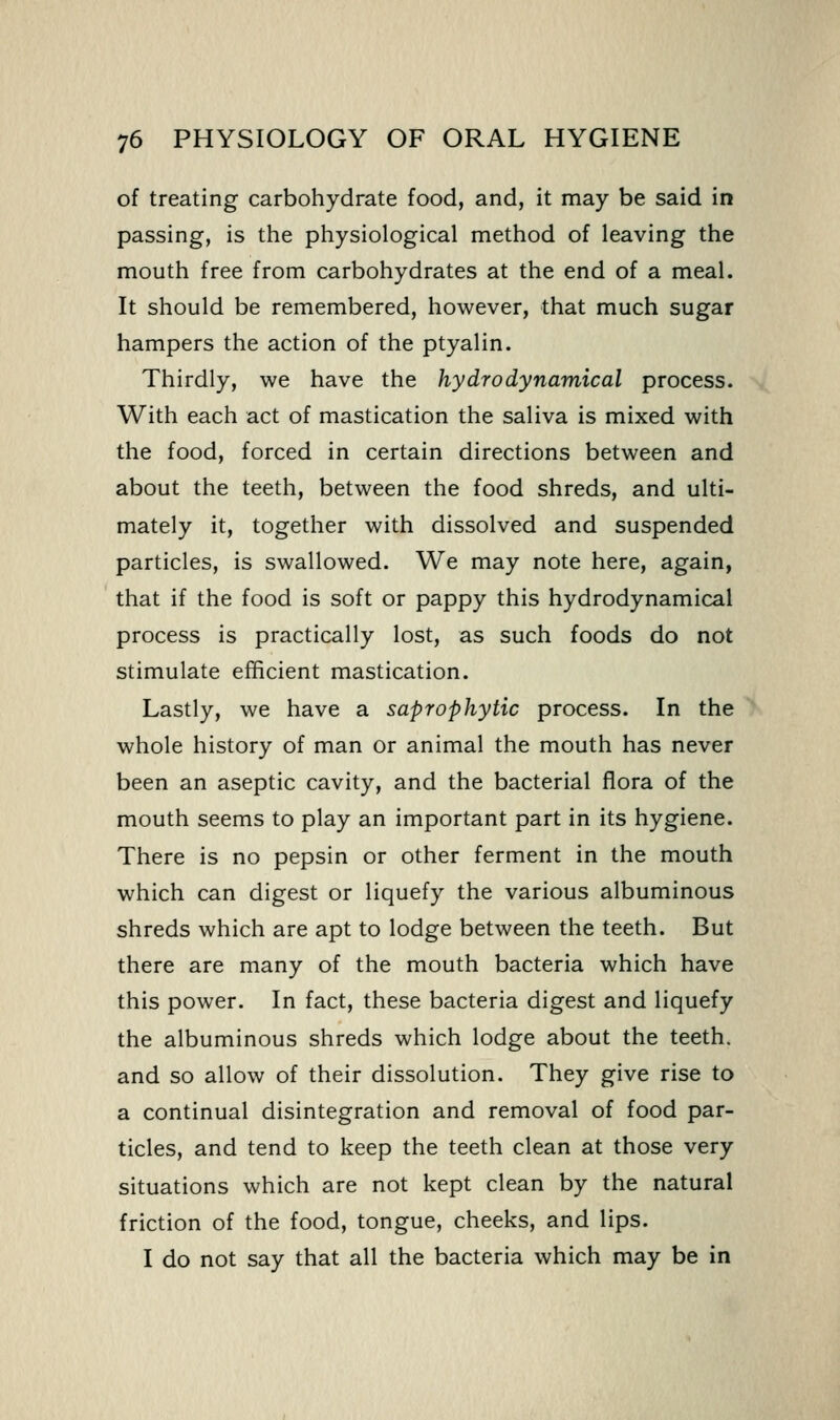 of treating carbohydrate food, and, it may be said in passing, is the physiological method of leaving the mouth free from carbohydrates at the end of a meal. It should be remembered, however, that much sugar hampers the action of the ptyalin. Thirdly, we have the hydro dynamical process. With each act of mastication the saliva is mixed with the food, forced in certain directions between and about the teeth, between the food shreds, and ulti- mately it, together with dissolved and suspended particles, is swallowed. We may note here, again, that if the food is soft or pappy this hydrodynamical process is practically lost, as such foods do not stimulate efficient mastication. Lastly, we have a saprophytic process. In the whole history of man or animal the mouth has never been an aseptic cavity, and the bacterial flora of the mouth seems to play an important part in its hygiene. There is no pepsin or other ferment in the mouth which can digest or liquefy the various albuminous shreds which are apt to lodge between the teeth. But there are many of the mouth bacteria which have this power. In fact, these bacteria digest and liquefy the albuminous shreds which lodge about the teeth, and so allow of their dissolution. They give rise to a continual disintegration and removal of food par- ticles, and tend to keep the teeth clean at those very situations which are not kept clean by the natural friction of the food, tongue, cheeks, and lips. I do not say that all the bacteria which may be in