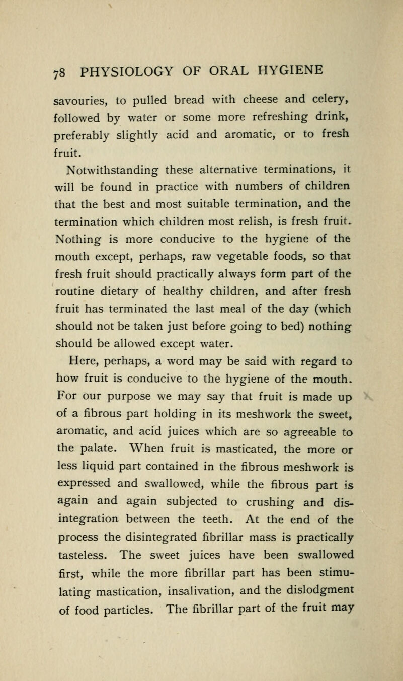 savouries, to pulled bread with cheese and celery, followed by water or some more refreshing drink, preferably slightly acid and aromatic, or to fresh fruit. Notwithstanding these alternative terminations, it will be found in practice with numbers of children that the best and most suitable termination, and the termination which children most relish, is fresh fruit. Nothing is more conducive to the hygiene of the mouth except, perhaps, raw vegetable foods, so that fresh fruit should practically always form part of the routine dietary of healthy children, and after fresh fruit has terminated the last meal of the day (which should not be taken just before going to bed) nothing should be allowed except water. Here, perhaps, a word may be said with regard lo how fruit is conducive to the hygiene of the mouth. For our purpose we may say that fruit is made up of a fibrous part holding in its meshwork the sweet, aromatic, and acid juices which are so agreeable to the palate. When fruit is masticated, the more or less liquid part contained in the fibrous meshwork is expressed and swallowed, while the fibrous part is again and again subjected to crushing and dis- integration between the teeth. At the end of the process the disintegrated fibrillar mass is practically tasteless. The sweet juices have been swallowed first, while the more fibrillar part has been stimu- lating mastication, insalivation, and the dislodgment of food particles. The fibrillar part of the fruit may