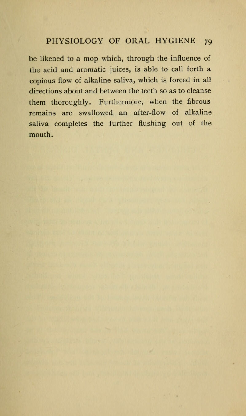 be likened to a mop which, through the influence of the acid and aromatic juices, is able to call forth a copious flow of alkaline saliva, which is forced in all directions about and between the teeth so as to cleanse them thoroughly. Furthermore, when the fibrous remains are swallowed an after-flow of alkaline saliva completes the further flushing out of the mouth.