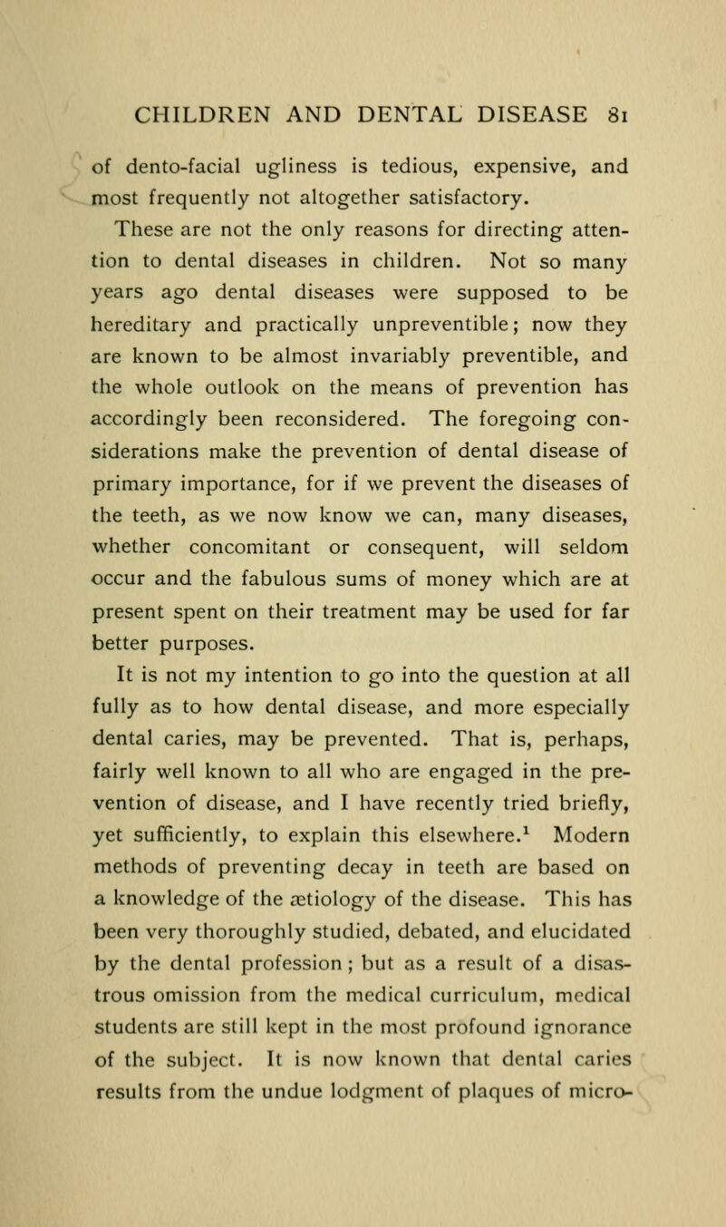 of dento-facial ugliness is tedious, expensive, and most frequently not altogether satisfactory. These are not the only reasons for directing atten- tion to dental diseases in children. Not so many years ago dental diseases were supposed to be hereditary and practically unpreventible; now they are known to be almost invariably preventible, and the whole outlook on the means of prevention has accordingly been reconsidered. The foregoing con- siderations make the prevention of dental disease of primary importance, for if we prevent the diseases of the teeth, as we now know we can, many diseases, whether concomitant or consequent, will seldom occur and the fabulous sums of money which are at present spent on their treatment may be used for far better purposes. It is not my intention to go into the question at all fully as to how dental disease, and more especially dental caries, may be prevented. That is, perhaps, fairly well known to all who are engaged in the pre- vention of disease, and I have recently tried briefly, yet sufficiently, to explain this elsewhere.^ Modern methods of preventing decay in teeth are based on a knowledge of the aetiology of the disease. This has been very thoroughly studied, debated, and elucidated by the dental profession ; but as a result of a disas- trous omission from the medical curriculum, medical students are still kept in the most profound ignorance of the subject. It is now known that dental caries results from the undue lodgment of plaques of micro-