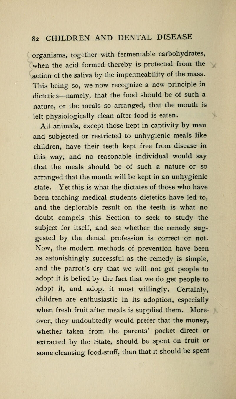 organisms, together with fermentable carbohydrates, when the acid formed thereby is protected from the action of the saliva by the impermeability of the mass. This being so, we now recognize a new principle in dietetics—namely, that the food should be of such a nature, or the meals so arranged, that the mouth is left physiologically clean after food is eaten. All animals, except those kept in captivity by man and subjected or restricted to unhygienic meals like children, have their teeth kept free from disease in this way, and no reasonable individual would say that the meals should be of such a nature or so arranged that the mouth will be kept in an unhygienic state. Yet this is what the dictates of those who have been teaching medical students dietetics have led to, and the deplorable result on the teeth is what no doubt compels this Section to seek to study the subject for itself, and see whether the remedy sug- gested by the dental profession is correct or not. Now, the modern methods of prevention have been as astonishingly successful as the remedy is simple, and the parrot's cry that we will not get people to adopt it is belied by the fact that we do get people to adopt it, and adopt it most willingly. Certainly, children are enthusiastic in its adoption, especially when fresh fruit after meals is supplied them. More- over, they undoubtedly would prefer that the money, whether taken from the parents' pocket direct or extracted by the State, should be spent on fruit or some cleansing food-stuff, than that it should be spent