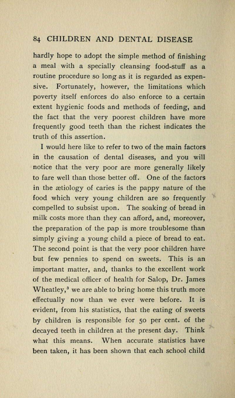 hardly hope to adopt the simple method of finishing a meal with a specially cleansing food-stuff as a routine procedure so long as it is regarded as expen- sive. Fortunately, however, the limitations which poverty itself enforces do also enforce to a certain extent hygienic foods and methods of feeding, and the fact that the very poorest children have more frequently good teeth than the richest indicates the truth of this assertion. I would here like to refer to two of the main factors in the causation of dental diseases, and you will notice that the very poor are more generally likely to fare well than those better off. One of the factors in the etiology of caries is the pappy nature of the food which very young children are so frequently compelled to subsist upon. The soaking of bread in milk costs more than they can afford, and, moreover, the preparation of the pap is more troublesome than simply giving a young child a piece of bread to eat. The second point is that the very poor children have but few pennies to spend on sweets. This is an important matter, and, thanks to the excellent work of the medical officer of health for Salop, Dr. James Wheatley,^ we are able to bring home this truth more effectually now than we ever were before. It is evident, from his statistics, that the eating of sweets by children is responsible for 50 per cent, of the decayed teeth in children at the present day. Think what this means. When accurate statistics have been taken, it has been shown that each school child