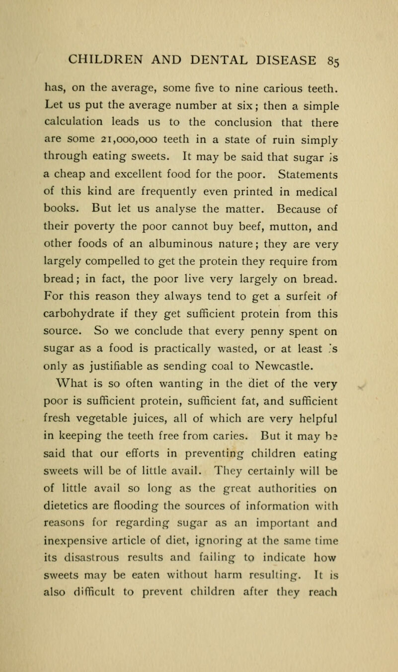 has, on the average, some five to nine carious teeth. Let us put the average number at six; then a simple calculation leads us to the conclusion that there are some 21,000,000 teeth in a state of ruin simply through eating sweets. It may be said that sugar is a cheap and excellent food for the poor. Statements of this kind are frequently even printed in medical books. But let us analyse the matter. Because of their poverty the poor cannot buy beef, mutton, and other foods of an albuminous nature; they are very largely compelled to get the protein they require from bread; in fact, the poor live very largely on bread. For this reason they always tend to get a surfeit of carbohydrate if they get sufficient protein from this source. So we conclude that every penny spent on sugar as a food is practically wasted, or at least .'s only as justifiable as sending coal to Newcastle. What is so often wanting in the diet of the very poor is sufficient protein, sufficient fat, and sufficient fresh vegetable juices, all of which are very helpful in keeping the teeth free from caries. But it may hd said that our efforts in preventing children eating sweets will be of little avail. They certainly will be of little avail so long as the great authorities on dietetics are flooding the sources of information with reasons for regarding sugar as an important and inexpensive article of diet, ignoring at the same lime its disastrous results and failing to indicate how sweets may be eaten without harm resulting. It is also difficult to prevent children after they reach