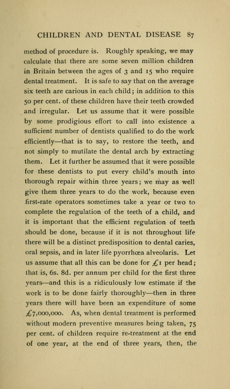 method of procedure is. Roughly speaking, we may calculate that there are some seven million children in Britain between the ages of 3 and 15 who require dental treatment. It is safe to say that on the average six teeth are carious in each child; in addition to this 50 per cent, of these children have their teeth crowded and irregular. Let us assume that it were possible by some prodigious effort to call into existence a sufficient number of dentists qualified to do the work efficiently—that is to say, to restore the teeth, and not simply to mutilate the dental arch by extracting them. Let it further be assumed that it were possible for these dentists to put every child's mouth into thorough repair within three years; we rnay as well give them three years to do the work, because even first-rate operators sometimes take a year or two to complete the regulation of the teeth of a child, and it is important that the efficient regulation of teeth should be done, because if it is not throughout life there will be a distinct predisposition to dental caries, oral sepsis, and in later life pyorrhoea alveolaris. Let us assume that all this can be done for ;^i per head; that is, 6s. 8d. per annum per child for the first three years—and this is a ridiculously low estimate if the work is to be done fairly thoroughly—then in three years there will have been an expenditure of some ;^7,000,000. As, when dental treatment is performed without modern preventive measures being taken, 75 per cent, of children require re-treatment at the end of one year, at the end of three years, then, the