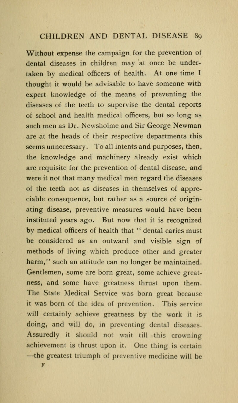 Without expense the campaign for the prevention of dental diseases in children may at once be under- taken by medical officers of health. At one time I thought it would be advisable to have someone with expert knowledge of the means of preventing the diseases of the teeth to supervise the dental reports of school and health medical officers, but so long as such men as Dr. Newsholme and Sir George Newman are at the heads of their respective departments this seems unnecessary. To all intents and purposes, then, the knowledge and machinery already exist which are requisite for the prevention of dental disease, and were it not that many medical men regard the diseases of the teeth not as diseases in themselves of appre- ciable consequence, but rather as a source of origin- ating disease, preventive measures would have been instituted years ago. But now that it is recognized by medical officers of health that  dental caries must be considered as an outward and visible sign of methods of living which produce other and greater harm, such an attitude can no longer be maintained. Gentlemen, some are born great, some achieve great- ness, and some have greatness thrust upon them. The State Medical Service was born great because it was born of the idea of prevention. This service will certainly achieve greatness by the work it is doing, and will do, in preventing dental diseases. Assuredly it should not wait till this crowning achievement is thrust upon it. One thing is certain —the greatest triumph of preventive medicine will be F