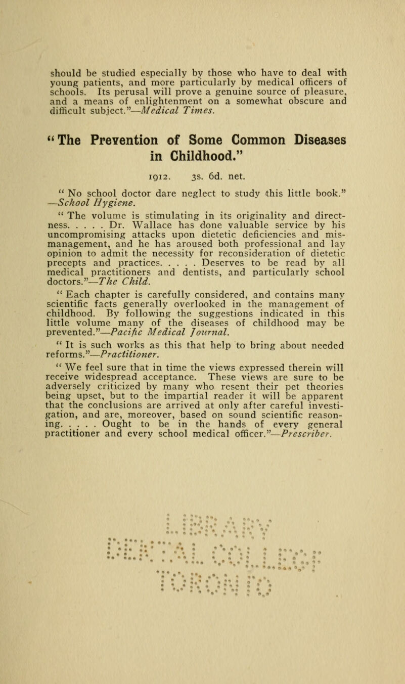 should be studied especially by those who have to deal with young patients, and more particularly by medical officers of schools. Its perusal will prove a genuine source of pleasure, and a means of enlightenment on a somewhat obscure and difficult subject.—Medical Times. <<The Prevention of Some Common Diseases in Childhood. IQI2. 3s. 6d. net.  No school doctor dare neglect to study this little book. —School Hygiene.  The volume is stimulating in its originality and direct- ness Dr. Wallace has done valuable service by his uncompromising attacks upon dietetic deficiencies and mis- management, and he has aroused both professional and lay opinion to admit the necessity for reconsideration of dietetic precepts and practices Deserves to be read by all medical practitioners and dentists, and particularly school doctors.—The Child.  Each chapter is carefully considered, and contains many scientific facts generally overlooked in the management of childhood. By following the suggestions indicated in this little volume many of the diseases of childhood may be prevented.—Pacific Medical Journal.  It is such works as this that help to bring about needed reforms.—Practitioner.  We feel sure that in time the views expressed therein will receive widespread acceptance. These views are sure to be adversely criticized by many who resent their pet theories being upset, but to the impartial reader it will be apparent that the conclusions are arrived at only after careful investi- gation, and are, moreover, based on sound scientific reason- ing Ought to be in the hands of every general practitioner and every school medical officer.—Prescriber. :•. :••: • , ' • •• I*, •.. • »,' , , ^, • • • » ••• •-• •,% • % ,'»*,*» ' ,-> ' « • • ;,• • • »« « « • * : '..••»• • r •' ' I • * • • « , »,»