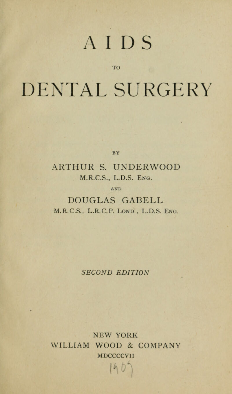 AIDS TO DENTAL SURGERY ARTHUR S. UNDERWOOD M.R.C.S., L.D.S. Eng. AND DOUGLAS GABELL M.R.C.S., L.R.C.P. Lond, L.D.S. Eng. SECOND EDITION NEW YORK WILLIAM WOOD & COMPANY MDCCCCVII