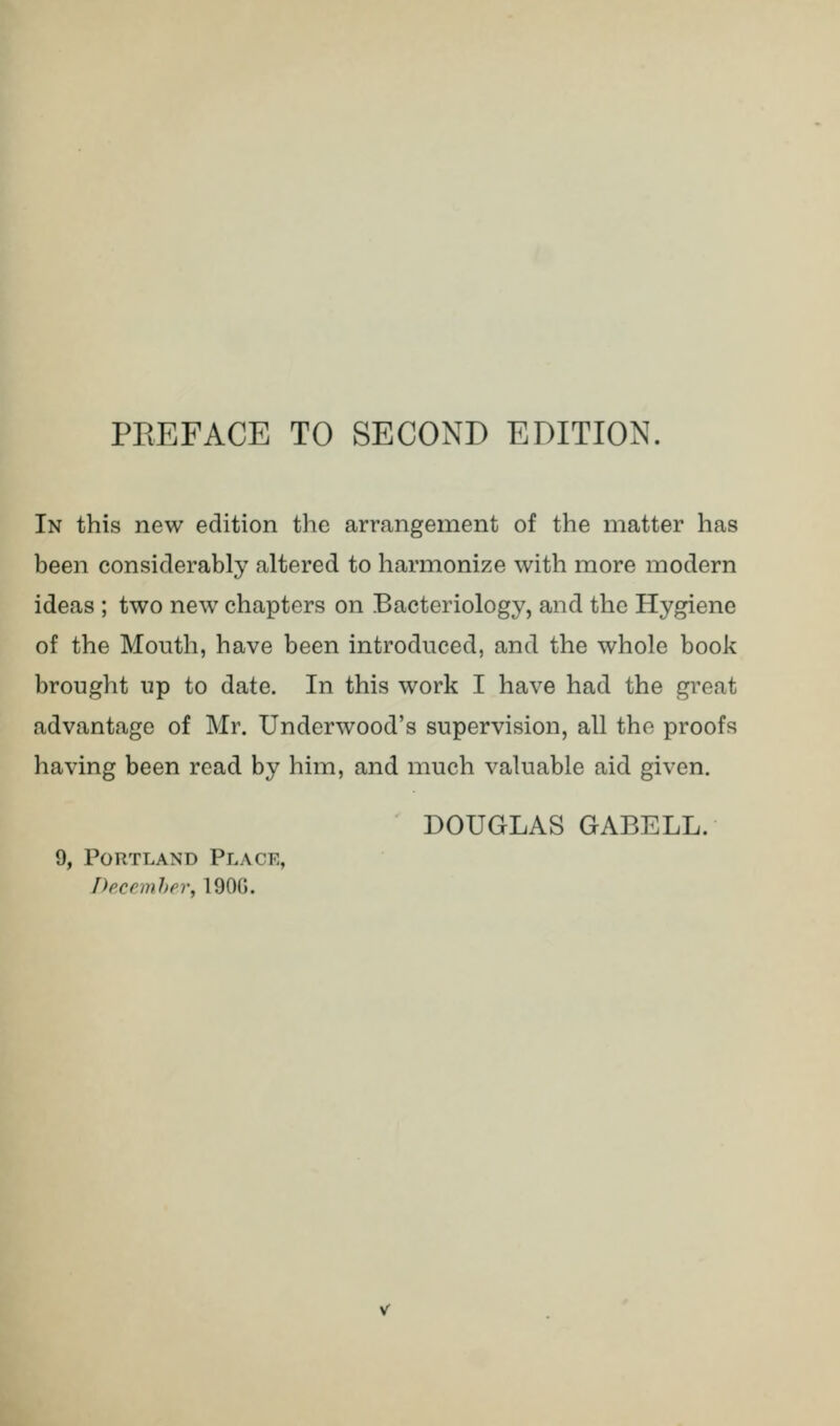 In this new edition the arrangement of the matter has been considerably altered to harmonize with more modern ideas ; two new chapters on Bacteriology, and the Hygiene of the Mouth, have been introduced, and the whole book brought up to date. In this work I have had the great advantage of Mr. Underwood's supervision, all the proofs having been read by him, and much valuable aid given. DOUGLAS GABELL. 9, Portland Place, December, 190G.