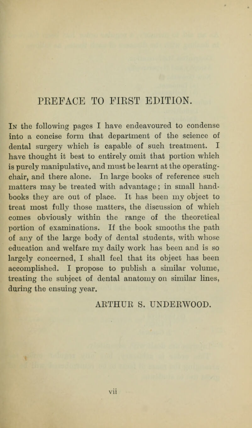 In the following pages I have endeavoured to condense into a concise form that department of the science of dental surgery which is capable of such treatment. I have thought it best to entirely omit that portion which is purely manipulative, and must be learnt at the operating- chair, and there alone. In large books of reference such matters may be treated with advantage; in small hand- books they are out of place. It has been my object to treat most fully those matters, the discussion of which comes obviously within the range of the theoretical portion of examinations. If the book smooths the path of any of the large body of dental students, with whose education and welfare my daily work has been and is so largely concerned, I shall feel that its object has been accomplished. I propose to publish a similar volume, treating the subject of dental anatomy on similar lines, during the ensuing year. AETHUE S. UNDEEWOOD.