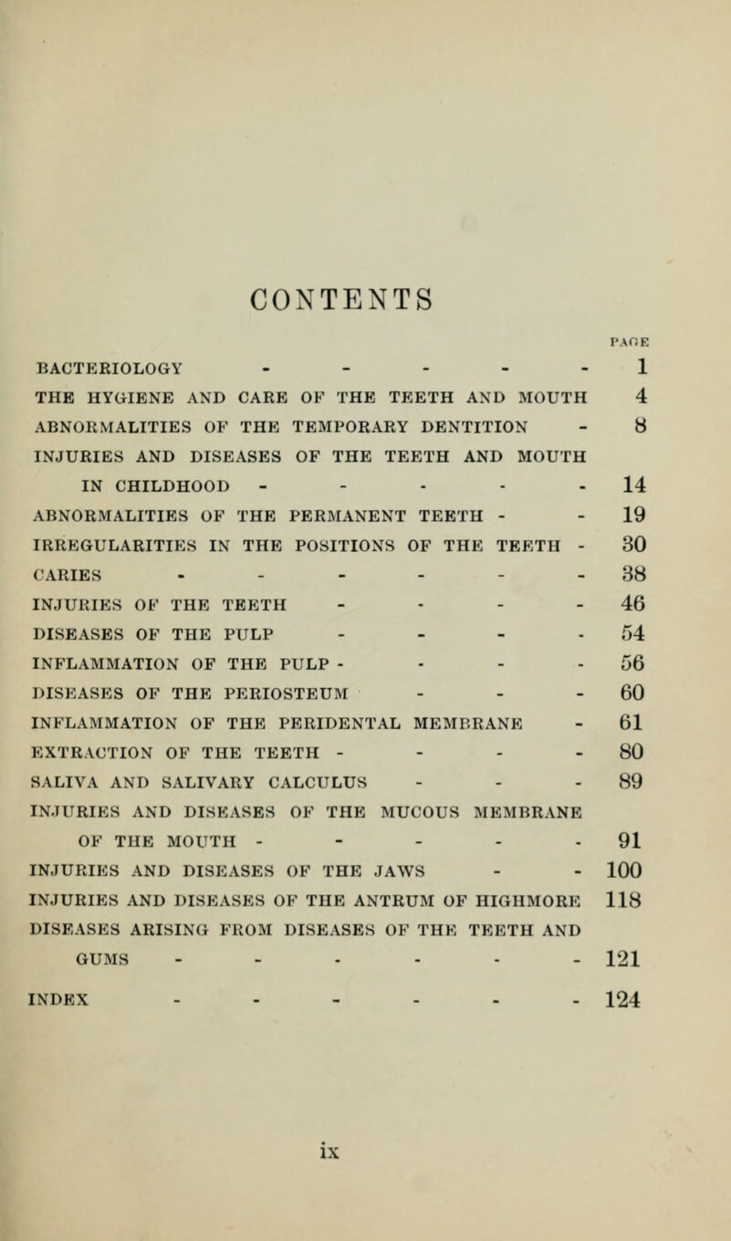 CONTENTS PAOB BACTERIOLOGY - - - - - 1 THE HYGIENE AND CARE OF THE TEETH AND MOUTH 4 ABNORMALITIES OF THE TEMPORARY DENTITION - 8 INJURIES AND DISEASES OF THE TEETH AND MOUTH IN CHILDHOOD - - - - 14 ABNORMALITIES OF THE PERMANENT TEETH - - 19 IRREGULARITIES IN THE POSITIONS OF THE TEETH - 30 CARIES ...... 38 INJURIES OF THE TEETH - - - - 46 DISEASES OF THE PULP - - - 54 INFLAMMATION OF THE PULP - - - - 56 DISEASES OF THE PERIOSTEUM - - 60 INFLAMMATION OF THE PERIDENTAL MEMBRANE - 61 EXTRACTION OF THE TEETH - - - 80 SALIVA AND SALIVARY CALCULUS - - - 89 INJURIES AND DISEASES OF THE MUCOUS MEMBRANE OF THE MOUTH - - - - - 91 INJURIES AND DISEASES OF THE JAWS - - 100 INJURIES AND DISEASES OF THE ANTRUM OF HIGHMORE 118 DISEASES ARISING FROM DISEASES OF THE TEETH AND GUMS --.... 121 INDEX ...... 124 IX