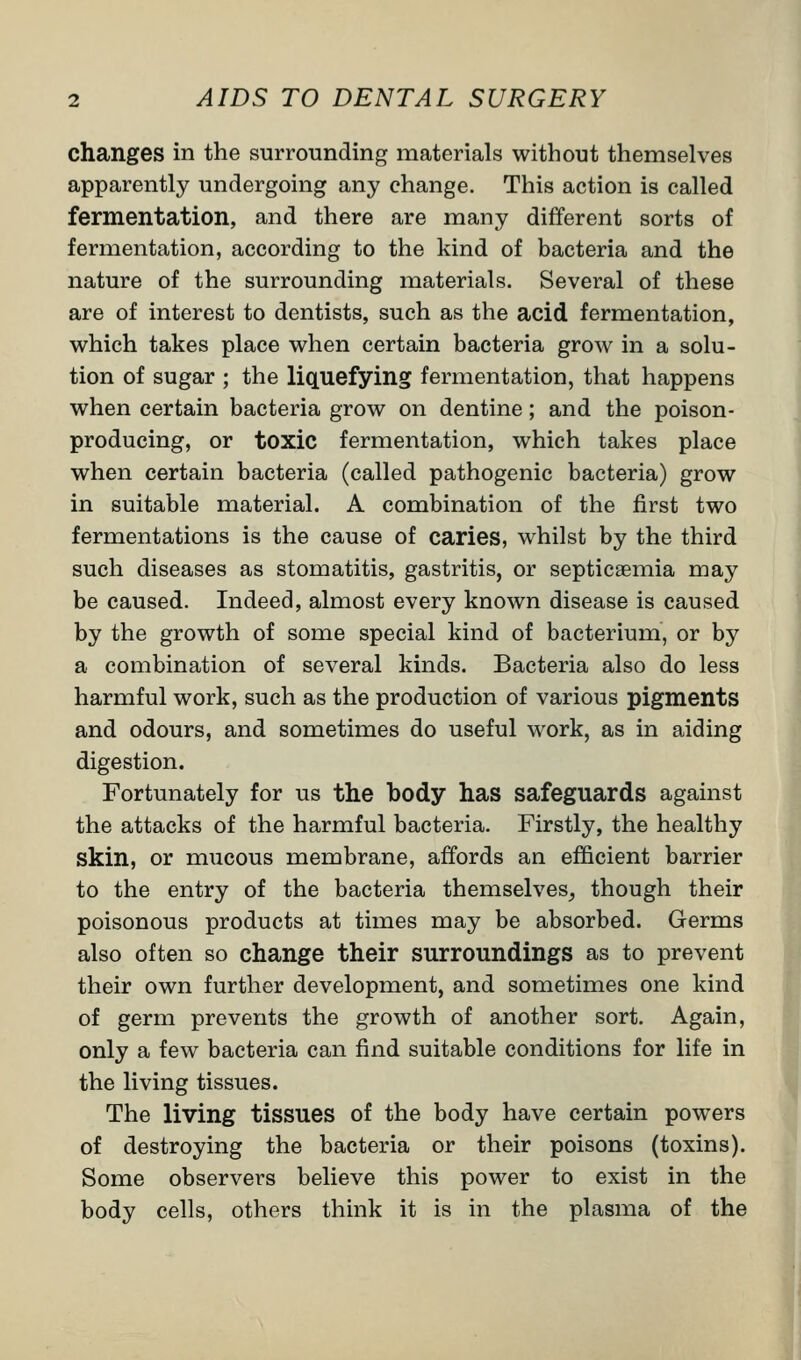 changes in the surrounding materials without themselves apparently undergoing any change. This action is called fermentation, and there are many different sorts of fermentation, according to the kind of bacteria and the nature of the surrounding materials. Several of these are of interest to dentists, such as the acid fermentation, which takes place when certain bacteria grow in a solu- tion of sugar ; the liquefying fermentation, that happens when certain bacteria grow on dentine; and the poison- producing, or toxic fermentation, which takes place when certain bacteria (called pathogenic bacteria) grow in suitable material. A combination of the first two fermentations is the cause of caries, whilst by the third such diseases as stomatitis, gastritis, or septicaemia may be caused. Indeed, almost every known disease is caused by the growth of some special kind of bacterium, or by a combination of several kinds. Bacteria also do less harmful work, such as the production of various pigments and odours, and sometimes do useful work, as in aiding digestion. Fortunately for us the body has safeguards against the attacks of the harmful bacteria. Firstly, the healthy skin, or mucous membrane, affords an efficient barrier to the entry of the bacteria themselves, though their poisonous products at times may be absorbed. Germs also often so change their surroundings as to prevent their own further development, and sometimes one kind of germ prevents the growth of another sort. Again, only a few bacteria can find suitable conditions for life in the living tissues. The living tissues of the body have certain powers of destroying the bacteria or their poisons (toxins). Some observers believe this power to exist in the body cells, others think it is in the plasma of the