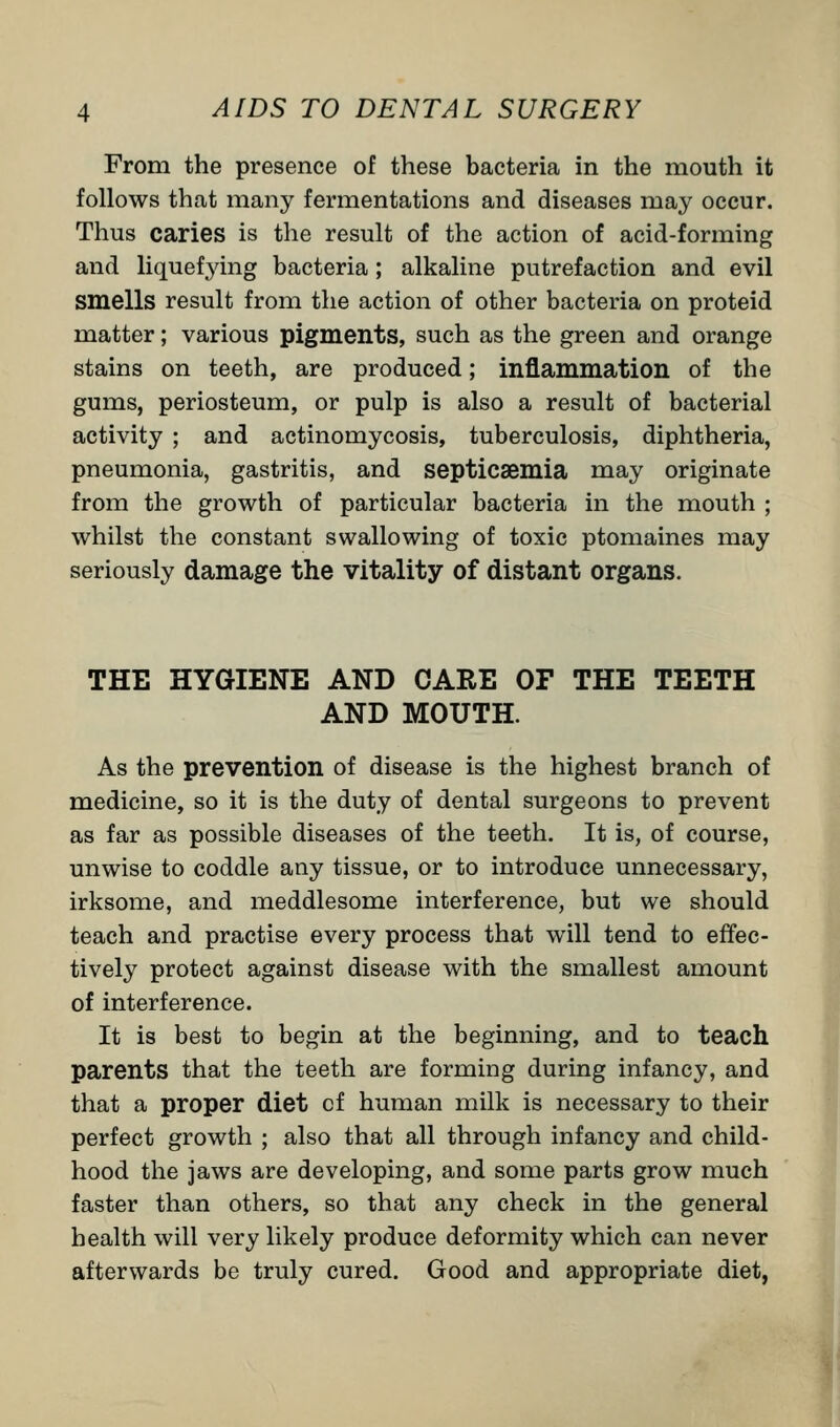 From the presence of these bacteria in the mouth it follows that many fermentations and diseases may occur. Thus caries is the result of the action of acid-forming and liquefying bacteria ; alkaline putrefaction and evil smells result from the action of other bacteria on proteid matter; various pigments, such as the green and orange stains on teeth, are produced; inflammation of the gums, periosteum, or pulp is also a result of bacterial activity ; and actinomycosis, tuberculosis, diphtheria, pneumonia, gastritis, and septicaemia may originate from the growth of particular bacteria in the mouth ; whilst the constant swallowing of toxic ptomaines may seriously damage the vitality of distant organs. THE HYGIENE AND CARE OF THE TEETH AND MOUTH. As the prevention of disease is the highest branch of medicine, so it is the duty of dental surgeons to prevent as far as possible diseases of the teeth. It is, of course, unwise to coddle any tissue, or to introduce unnecessary, irksome, and meddlesome interference, but we should teach and practise every process that will tend to effec- tively protect against disease with the smallest amount of interference. It is best to begin at the beginning, and to teach parents that the teeth are forming during infancy, and that a proper diet cf human milk is necessary to their perfect growth ; also that all through infancy and child- hood the jaws are developing, and some parts grow much faster than others, so that any check in the general health will very likely produce deformity which can never afterwards be truly cured. Good and appropriate diet,