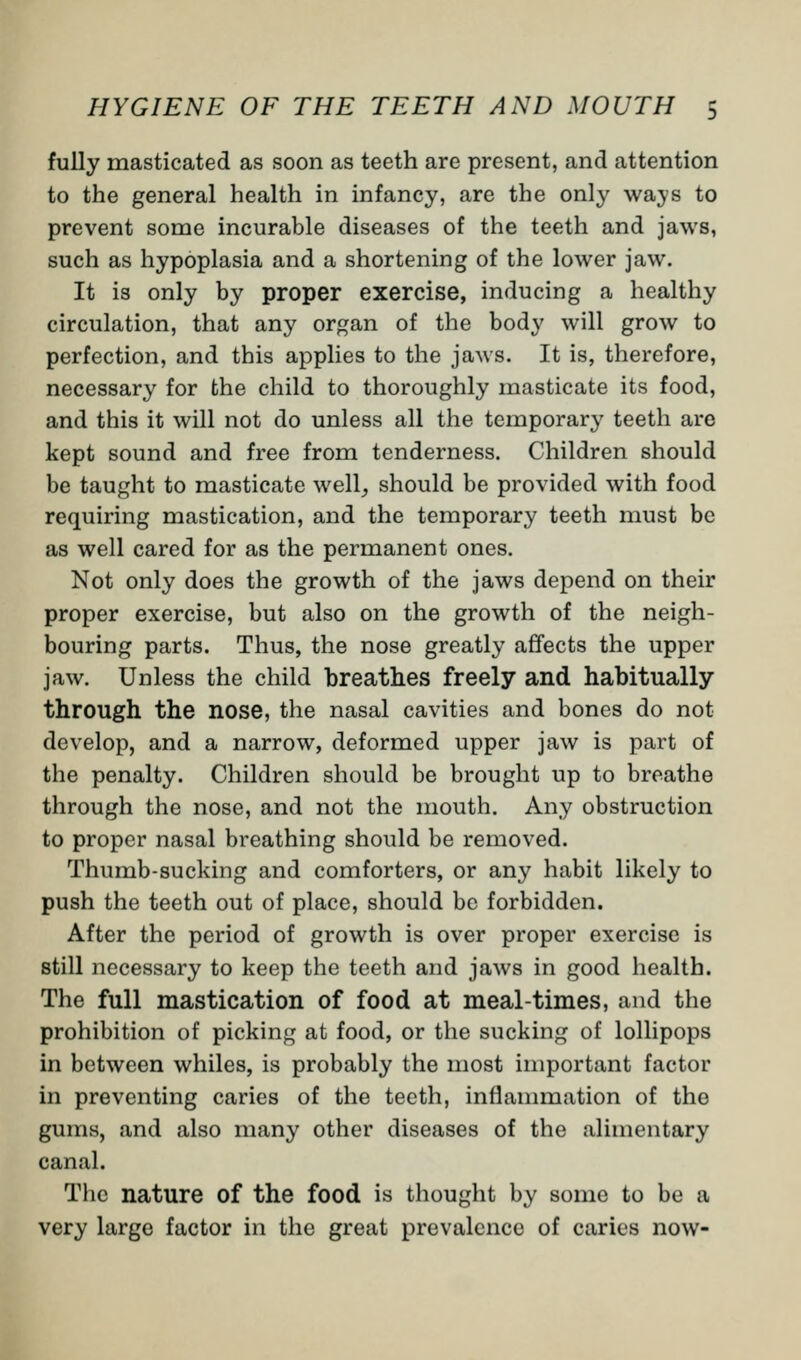 fully masticated as soon as teeth are present, and attention to the general health in infancy, are the only ways to prevent some incurable diseases of the teeth and jaws, such as hypoplasia and a shortening of the lower jaw. It is only by proper exercise, inducing a healthy circulation, that any organ of the body will grow to perfection, and this applies to the jaws. It is, therefore, necessary for the child to thoroughly masticate its food, and this it will not do unless all the temporary teeth are kept sound and free from tenderness. Children should be taught to masticate well, should be provided with food requiring mastication, and the temporary teeth must be as well cared for as the permanent ones. Not only does the growth of the jaws depend on their proper exercise, but also on the growth of the neigh- bouring parts. Thus, the nose greatly affects the upper jaw. Unless the child breathes freely and habitually through the nose, the nasal cavities and bones do not develop, and a narrow, deformed upper jaw is part of the penalty. Children should be brought up to breathe through the nose, and not the mouth. Any obstruction to proper nasal breathing should be removed. Thumb-sucking and comforters, or any habit likely to push the teeth out of place, should be forbidden. After the period of growth is over proper exercise is still necessary to keep the teeth and jaws in good health. The full mastication of food at meal-times, and the prohibition of picking at food, or the sucking of lollipops in between whiles, is probably the most important factor in preventing caries of the teeth, inflammation of the gums, and also many other diseases of the alimentary canal. The nature of the food is thought by some to be a very large factor in the great prevalence of caries now-