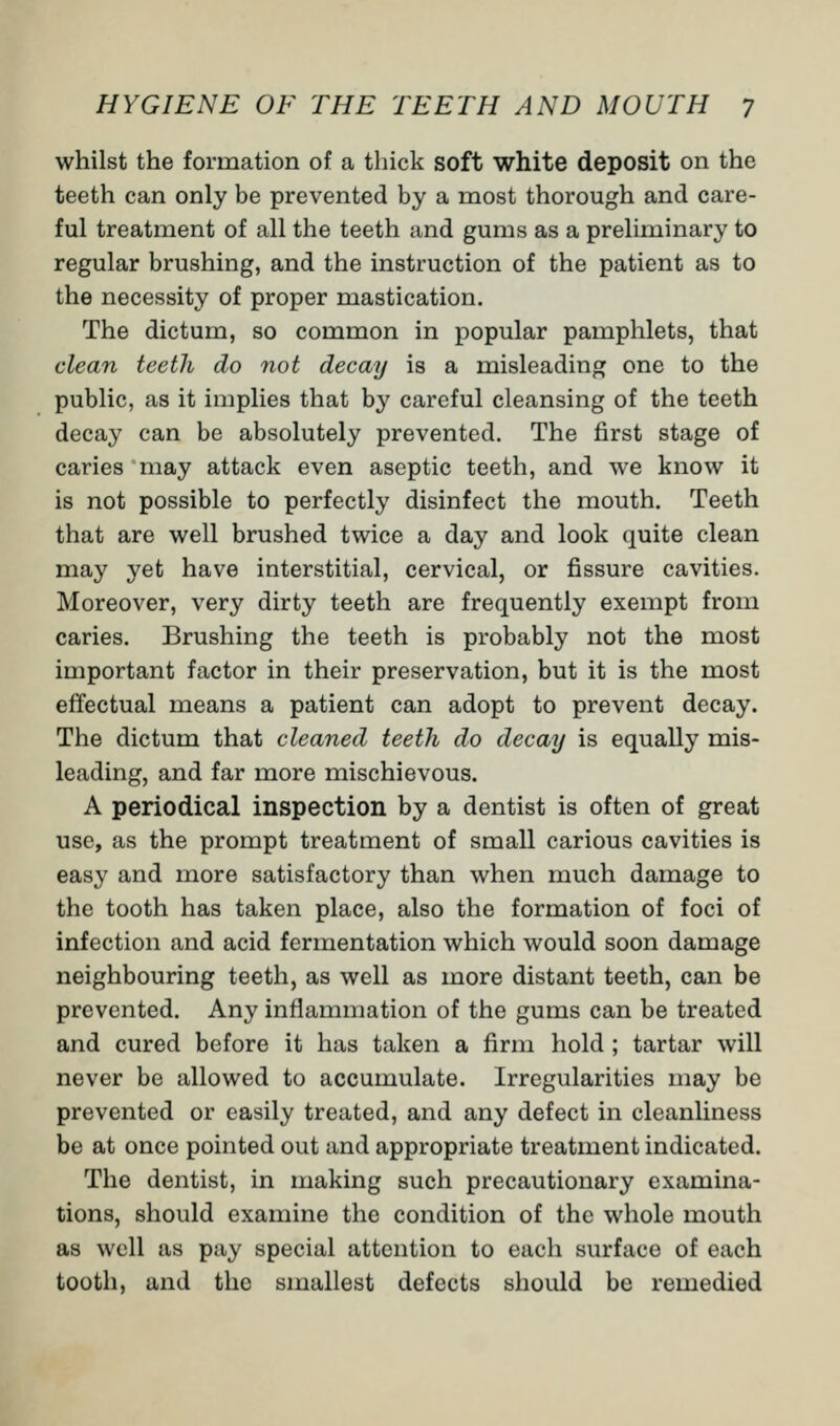 whilst the formation of a thick soft white deposit on the teeth can only be prevented by a most thorough and care- ful treatment of all the teeth and gums as a preliminary to regular brushing, and the instruction of the patient as to the necessity of proper mastication. The dictum, so common in popular pamphlets, that clean teeth do not decay is a misleading one to the public, as it implies that by careful cleansing of the teeth decay can be absolutely prevented. The first stage of caries may attack even aseptic teeth, and we know it is not possible to perfectly disinfect the mouth. Teeth that are well brushed twice a day and look quite clean may yet have interstitial, cervical, or fissure cavities. Moreover, very dirty teeth are frequently exempt from caries. Brushing the teeth is probably not the most important factor in their preservation, but it is the most effectual means a patient can adopt to prevent decay. The dictum that cleaned teeth do decay is equally mis- leading, and far more mischievous. A periodical inspection by a dentist is often of great use, as the prompt treatment of small carious cavities is easy and more satisfactory than when much damage to the tooth has taken place, also the formation of foci of infection and acid fermentation which would soon damage neighbouring teeth, as well as more distant teeth, can be prevented. Any inflammation of the gums can be treated and cured before it has taken a firm hold ; tartar will never be allowed to accumulate. Irregularities may be prevented or easily treated, and any defect in cleanliness be at once pointed out and appropriate treatment indicated. The dentist, in making such precautionary examina- tions, should examine the condition of the whole mouth as well as pay special attention to each surface of each tooth, and the smallest defects should be remedied