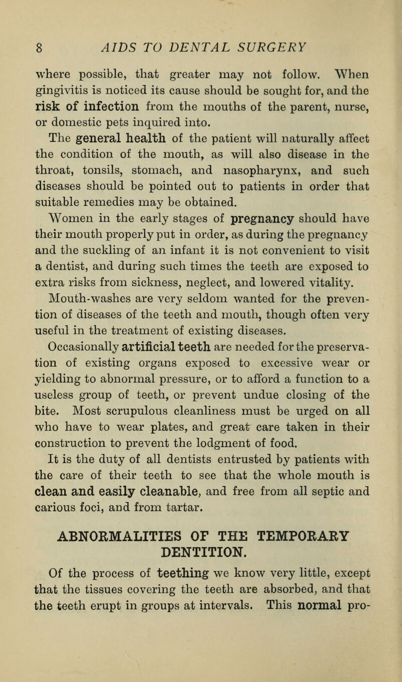 where possible, that greater may not follow. When gingivitis is noticed its cause should be sought for, and the risk of infection from the mouths of the parent, nurse, or domestic pets inquired into. The general health of the patient will naturally affect the condition of the mouth, as will also disease in the throat, tonsils, stomach, and nasopharynx, and such diseases should be pointed out to patients in order that suitable remedies may be obtained. Women in the early stages of pregnancy should have their mouth properly put in order, as during the pregnancy and the suckling of an infant it is not convenient to visit a dentist, and during such times the teeth are exposed to extra risks from sickness, neglect, and lowered vitality. Mouth-washes are very seldom wanted for the preven- tion of diseases of the teeth and mouth, though often very useful in the treatment of existing diseases. Occasionally artificial teeth are needed for the preserva- tion of existing organs exposed to excessive wear or yielding to abnormal pressure, or to afford a function to a useless group of teeth, or prevent undue closing of the bite. Most scrupulous cleanliness must be urged on all who have to wear plates, and great care taken in their construction to prevent the lodgment of food. It is the duty of all dentists entrusted by patients with the care of their teeth to see that the whole mouth is clean and easily cleanable, and free from all septic and carious foci, and from tartar. ABNORMALITIES OF THE TEMPORARY DENTITION. Of the process of teething we know very little, except that the tissues covering the teeth are absorbed, and that the teeth erupt in groups at intervals. This normal pro-