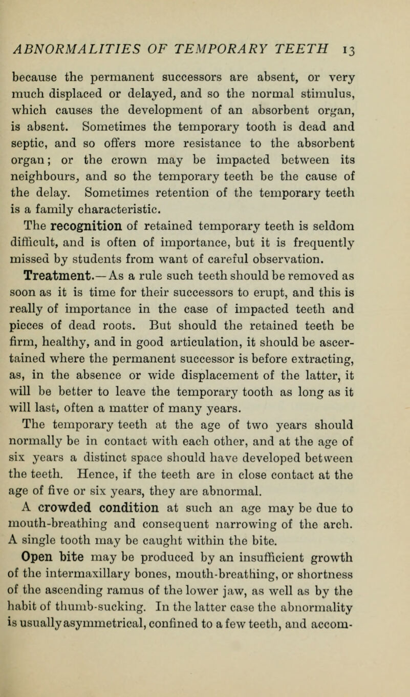 because the permanent successors are absent, or very much displaced or delayed, and so the normal stimulus, which causes the development of an absorbent organ, is absent. Sometimes the temporary tooth is dead and septic, and so offers more resistance to the absorbent organ; or the crown may be impacted between its neighbours, and so the temporary teeth be the cause of the delay. Sometimes retention of the temporary teeth is a family characteristic. The recognition of retained temporary teeth is seldom difficult, and is often of importance, but it is frequently missed by students from want of careful observation. Treatment.—As a rule such teeth should be removed as soon as it is time for their successors to erupt, and this is really of importance in the case of impacted teeth and pieces of dead roots. But should the retained teeth be firm, healthy, and in good articulation, it should be ascer- tained where the permanent successor is before extracting, as, in the absence or wide displacement of the latter, it will be better to leave the temporary tooth as long as it will last, often a matter of many years. The temporary teeth at the age of two years should normally be in contact with each other, and at the age of six years a distinct space should have developed between the teeth. Hence, if the teeth are in close contact at the age of five or six years, they are abnormal. A crowded condition at such an age may be due to mouth-breathing and consequent narrowing of the arch. A single tooth may be caught within the bite. Open bite may be produced by an insufficient growth of the intermaxillary bones, mouth-breathing, or shortness of the ascending ramus of the lower jaw, as well as by the habit of thumb-sucking. In the latter case the abnormality is usually asymmetrical, confined to a few teeth, and accom-