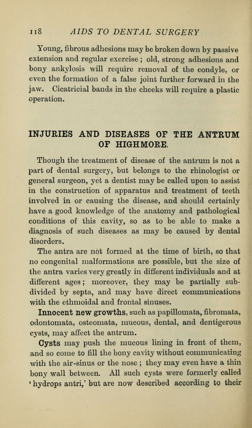 Young, fibrous adhesions may be broken down by passive extension and regular exercise ; old, strong adhesions and bony ankylosis will require removal of the condyle, or even the formation of a false joint further forward in the jaw. Cicatricial bands in the cheeks will require a plastic operation. INJURIES AND DISEASES OF THE ANTRUM OF HIGHMORE. Though the treatment of disease of the antrum is not a part of dental surgery, but belongs to the rhinologist or general surgeon, yet a dentist may be called upon to assist in the construction of apparatus and treatment of teeth involved in or causing the disease, and should certainly have a good knowledge of the anatomy and pathological conditions of this cavity, so as to be able to make a diagnosis of such diseases as may be caused by dental disorders. The antra are not formed at the time of birth, so that no congenital malformations are possible, but the size of the antra varies very greatly in different individuals and at different ages; moreover, they may be partially sub- divided by septa, and may have direct communications with the ethmoidal and frontal sinuses. Innocent new growths, such as papillomata, fibromata, odontomata, osteomata, mucous, dental, and dentigerous cysts, may affect the antrum. Cysts may push the mucous lining in front of them, and so come to fill the bony cavity without communicating with the air-sinus or the nose ; they may even have a thin bony wall between. All such cysts were formerly called ' hydrops antri,' but are now described according to their