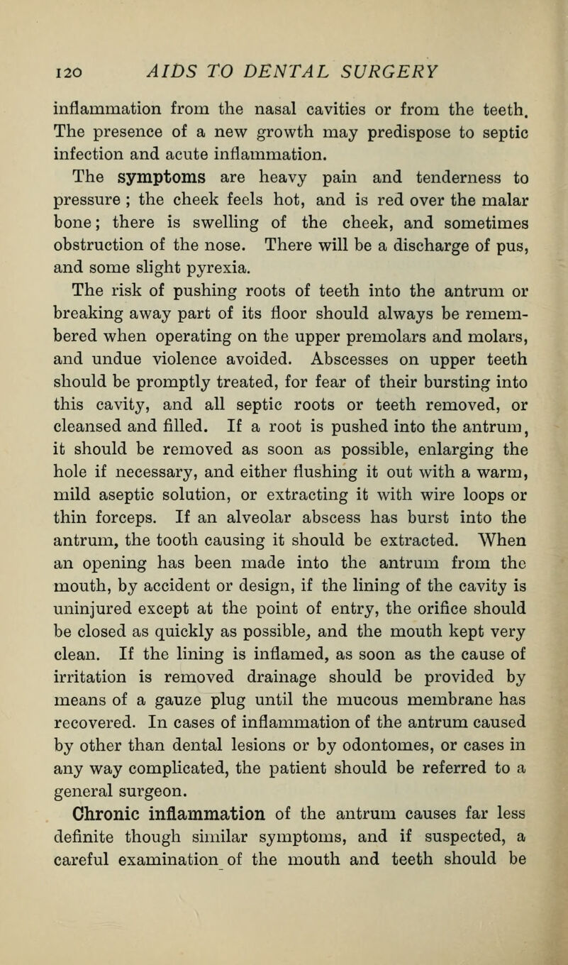 inflammation from the nasal cavities or from the teeth. The presence of a new growth may predispose to septic infection and acute inflammation. The symptoms are heavy pain and tenderness to pressure ; the cheek feels hot, and is red over the malar bone; there is swelling of the cheek, and sometimes obstruction of the nose. There will be a discharge of pus, and some slight pyrexia. The risk of pushing roots of teeth into the antrum or breaking away part of its floor should always be remem- bered when operating on the upper premolars and molars, and undue violence avoided. Abscesses on upper teeth should be promptly treated, for fear of their bursting into this cavity, and all septic roots or teeth removed, or cleansed and filled. If a root is pushed into the antrum, it should be removed as soon as possible, enlarging the hole if necessary, and either flushing it out with a warm, mild aseptic solution, or extracting it with wire loops or thin forceps. If an alveolar abscess has burst into the antrum, the tooth causing it should be extracted. When an opening has been made into the antrum from the mouth, by accident or design, if the lining of the cavity is uninjured except at the point of entry, the orifice should be closed as quickly as possible, and the mouth kept very clean. If the lining is inflamed, as soon as the cause of irritation is removed drainage should be provided by means of a gauze plug until the mucous membrane has recovered. In cases of inflammation of the antrum caused by other than dental lesions or by odontomes, or cases in any way complicated, the patient should be referred to a general surgeon. Chronic inflammation of the antrum causes far less definite though similar symptoms, and if suspected, a careful examination of the mouth and teeth should be