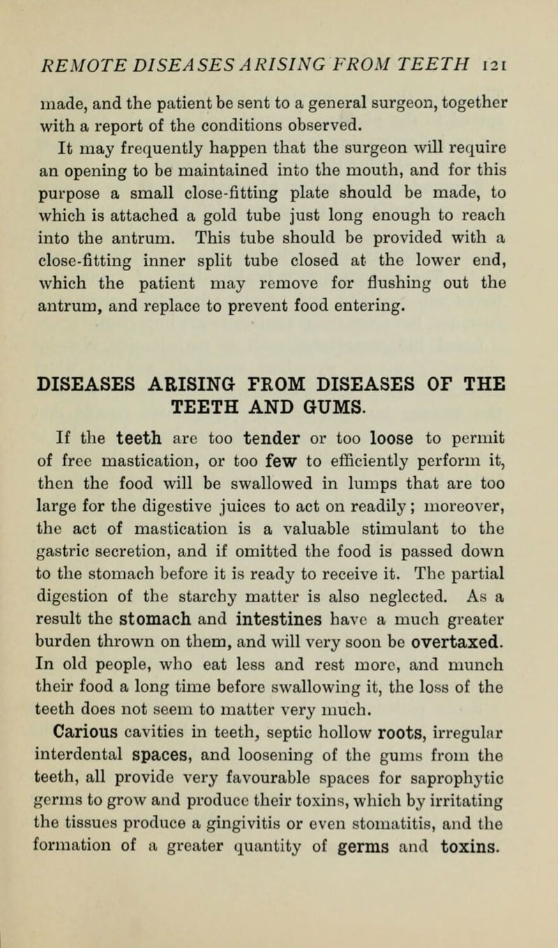 made, and the patient be sent to a general surgeon, together with a report of the conditions observed. It may frequently happen that the surgeon will require an opening to be maintained into the mouth, and for this purpose a small close-fitting plate should be made, to which is attached a gold tube just long enough to reach into the antrum. This tube should be provided with a close-fitting inner split tube closed at the lower end, which the patient may remove for flushing out the antrum, and replace to prevent food entering. DISEASES ARISING FROM DISEASES OF THE TEETH AND GUMS. If the teeth are too tender or too loose to permit of free mastication, or too few to efficiently perforin it, then the food will be swallowed in lumps that are too large for the digestive juices to act on readily; moreover, the act of mastication is a valuable stimulant to the gastric secretion, and if omitted the food is passed down to the stomach before it is ready to receive it. The partial digestion of the starchy matter is also neglected. As a result the stomach and intestines have a much greater burden thrown on them, and will very soon be overtaxed. In old people, who eat less and rest more, and munch their food a long time before swallowing it, the loss of the teeth does not seem to matter very much. Carious cavities in teeth, septic hollow roots, irregular interdental spaces, and loosening of the gums from the teeth, all provide very favourable spaces for saprophytic germs to grow and produce their toxins, which by irritating the tissues produce a gingivitis or even stomatitis, and the formation of a greater quantity of germs and toxins.