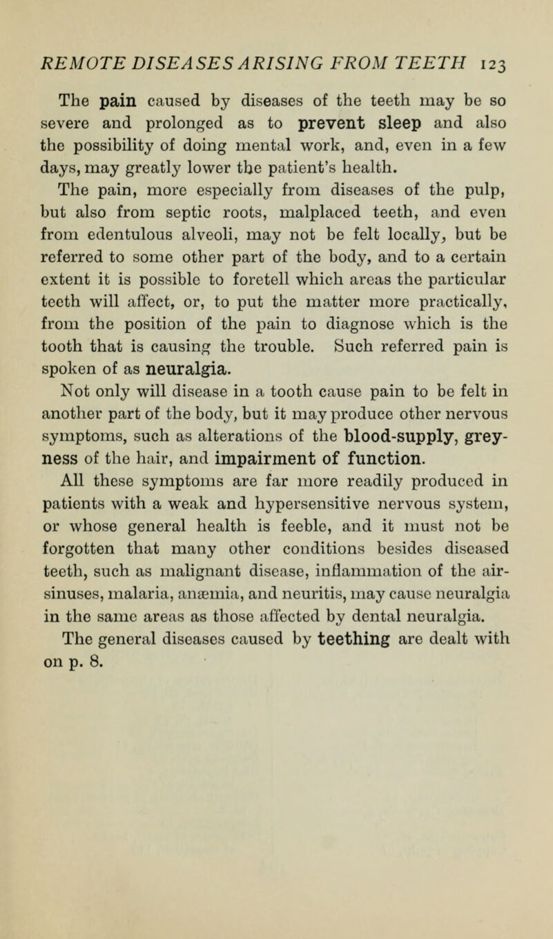 The pain caused by diseases of the teeth may be so severe and prolonged as to prevent sleep and also the possibility of doing mental work, and, even in a few days, may greatly lower the patient's health. The pain, more especially from diseases of the pulp, but also from septic roots, malplaced teeth, and even from edentulous alveoli, may not be felt locally, but be referred to some other part of the body, and to a certain extent it is possible to foretell which areas the particular teeth will affect, or, to put the matter more practically, from the position of the pain to diagnose which is the tooth that is causing the trouble. Such referred pain is spoken of as neuralgia. Not only will disease in a tooth cause pain to be felt in another part of the body, but it may produce other nervous symptoms, such as alterations of the blood-supply, grey- ness of the hair, and impairment of function. All these symptoms are far more readily produced in patients with a weak and hypersensitive nervous system, or whose general health is feeble, and it must not be forgotten that many other conditions besides diseased teeth, such as malignant disease, inflammation of the air- sinuses, malaria, anaemia, and neuritis, may cause neuralgia in the same areas as those affected by dental neuralgia. The general diseases caused by teething are dealt with on p. 8.