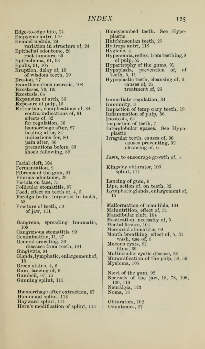 Edge-to-edge bite, 14 Empyema antri, 119 Enamel nodule, 23 variation in structure of, 24 Epithelial odontome, 28 root tumours, CO Epithelioma, 61, 93 Epulis, 91, 105 Eruption, delay of, 19 of wisdom teeth, 19 Erosion, 27 Exanthematou8 necrosis, 10S Exostoses, 70, 105 Exostosis, 64 Expansion of arch, 36 Exposure of pulp, 15 Extraction, complications of, S4 contraindications of, 81 effects of, 82 for regulation, 3G haemorrhage after, 87 healing after, S4 indications for, 80 pain after, 86 precautions before, S3 shock following, 89 Facial cleft, 104 Fermentation, 2 Fibroma of the gum, 91 Fibrous odontome, 29 Fistula on face, 75 Follicular stomatitis, 97 Food, effect on teeth of, 4, 5 Foreign bodie3 impacted in tooth, 53 Fracture of teeth, 50 of jaw, 111 Gangrene, spreading traumatic, 109 Gangrenous stomatitis, 99 Gemmination, 11, 27 General crowding, 36 diseases from teeth, 121 Gingivitis, 91 Glands, lymphatic, enlargement of, 15 Green stains, 4, 6 Gum, lancing of, 9 Gumboil, 67, 75 Gunning splint, 115 Haemorrhage after extraction, 87 Hammond splint, 113 Hay ward splint, 114 Hern's modification of splint, 115 Honeycombed teeth. See Hypo- plastic Hutchinsonian teeth, 25 Hydrops antri, 118 Hygiene, 4 Hypersemia, reflex, from teething,9 of pulp, 55 Hypertrophy of the gums, 91 Hypoplasia, prevention of, of teeth, 5, 11 Hypoplastic teeth, cleansing of, ('» causes of, 25 treatment of, 26 Immediate regulation, 34 Immunity, 3 Impaction of temporary teeth, 19 Inflammation of pulp, 56 Inostosis, 64 Inspection of teeth, 7 Interglobular spaces. See Hypo- plastic Irregular teeth, causes of, 30 causes preventing, 32 cleansing of, 6 Jaws, to encoui'age growth of, 5 Kingsley obturator, 103 splint, 114 Lancing of gum, 9 Lips, action of, on teeth, 32 Lymphatic glands, enlargement of, 15 Malformation of mandible, 104 Malnutrition, effect of, 31 Mandibular cleft, 104 Mastication, necessity of, 5 Mental fissure, 104 Mercurial stomatitis, P9 Mouth breathing, effect of, 5. SI wash, use Or, 8 Mucous cysts, 93 films, 39 Multilocular cystic disease, 28 Mummification of the pulp, 58, 69 Myeloma, 105 N?evi of the gum, 92 Necrosis of the jaw, 18, 78, 108, 109, 110 Neuralgia, 128 Noma, 18 Obturators, 102 Odontomes, 27