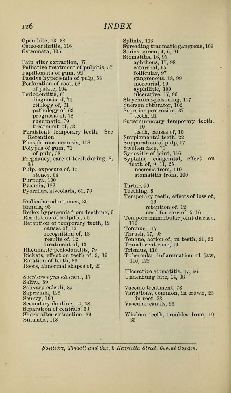 Open bite, 13, 3S Osteo-arthritis, 116 Osteomata, 105 Pain after extraction, 87 Palliative treatment of pulpitis, 57 Papillomata of gum, 02 Passive hypersemia of pulp, 58 Perforation of root, 52 of palate, 104 Periodontitis, 61 diagnosis of, 71 etiology of, 61 pathology of, 63 prognosis of, 72 rheumatic, 79 treatment of, 73 Persistent temporary teeth. See Retention Phosphorous necrosis, 108 Polypus of gum, 71 of pulp, 58 Pregnancy, care of teeth during, 8, 88 Pulp, exposure of, 15 stones, 54 Purpura, 100 Pyaemia, 122 Pyorrhoea alveolaris, 61, 76 Radicular odontomes, 30 Ranula, 93 Reflex hyperamria from teething, 9 Resolution of pulpitis, 56 Retention of temporary teeth, 12 causes of, 12 recognition of, 13 results of, 12 treatment of, 13 Rheumatic periodontitis, 79 Rickets, effect on teeth of, 9, 19 Rotation of teeth, 33 Roots, abnormal shapes of, 23 Saccharomyces albicans, 17 Saliva, 89 Salivary calculi, S9 Sapraemia, 122 Scurvy, 100 Secondary dentine, 14, 58 Separation of centrals, 33 Shock after extraction, S9 Sinusitis, 118 Splints, 113 Spreading traumatic gangrene, 109 Stains, green, 4, 6, 91 Stomatitis, 16, 95 aphthous, 17, 98 catarrhal, 95 follicular, 97 gangrenous, 18, 99 mercurial, 99 syphilitic, 100 ulcerative, 17, 96 Strychnine-poisoning, 117 Suerson obturator, 102 Superior protrusion, 37 teeth, 21 Supernumerary temporary teeth, 10 teeth, causes of, 10 Supplemental teeth, 22 Suppuration of pulp, 57 Swollen face, 70 Synovitis of joint, 116 Syphilis, congenital, effect on teeth of, 9, 11, 25 necrosis from, 110 stomatitis from, 100 Tartar, 90 Teething, 8 Temporary teeth, effects of loss of, 16 retention of, 12 need for care of, 5, 16 Temporo-mandibular joint disease, 116 Tetanus, 117 Thrush, 17, 98 Tongue, action of, on teeth, 31, 32 Translucent zone, 14 Trismus, 116 Tubercular inflammation of jaw, 110, 122 Ulcerative stomatitis, 17, 96 Underhung bite, 14, 3S Vaccine treatment, 78 Variations, common, in crown, 23 in root, 23 Vascular canals, 26 Wisdom teeth, troubles from, 19, Bailliere, Tindall and Cox, 8 Henrietta Street, Covent Garden.
