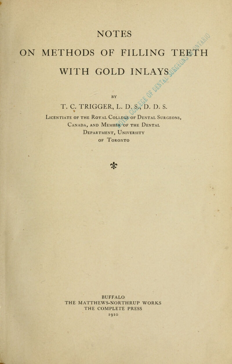 NOTES ON METHODS OF FILLING TEETH WITH GOLD INLAYSy-- BY . '^^ T. C. TRIGGER, L. D. S., D. D. S. Licentiate of the Royal College of Dental Surgeons, Canada, and Member of the Dental Department, University of Toronto BUFFALO THE MATTHEWS-NORTHRUP WORKS THE COMPLETE PRESS 1910