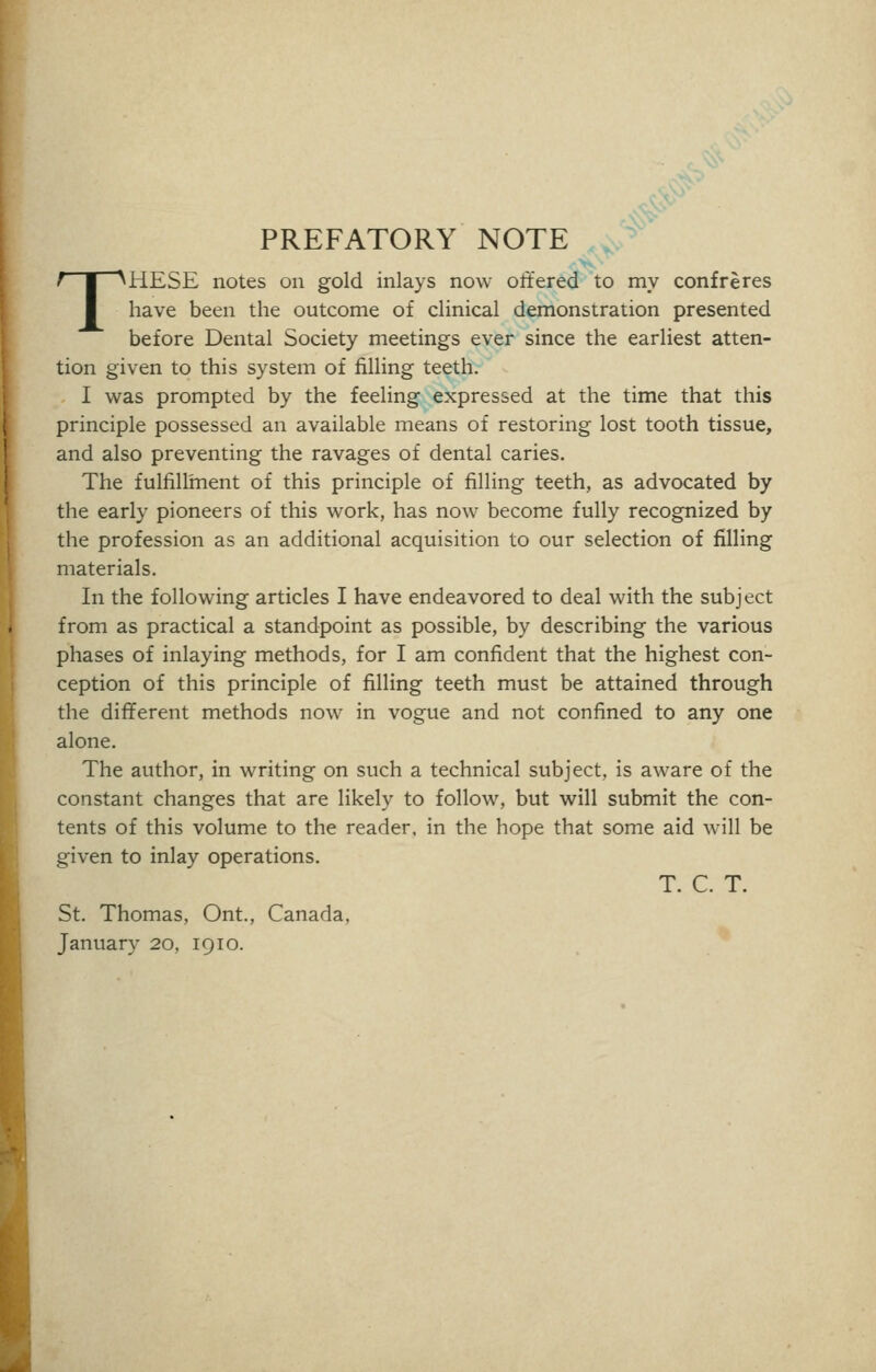 PREFATORY NOTE THESE notes on gold inlays now offered to my confreres have been the outcome of clinical demonstration presented before Dental Society meetings ever since the earliest atten- tion given to this system of filling teeth. I was prompted by the feeling expressed at the time that this principle possessed an available means of restoring lost tooth tissue, and also preventing the ravages of dental caries. The fulfillment of this principle of filling teeth, as advocated by the early pioneers of this work, has now become fully recognized by the profession as an additional acquisition to our selection of filling materials. In the following articles I have endeavored to deal with the subject from as practical a standpoint as possible, by describing the various phases of inlaying methods, for I am confident that the highest con- ception of this principle of filling teeth must be attained through the different methods now in vogue and not confined to any one alone. The author, in writing on such a technical subject, is aware of the constant changes that are likely to follow, but will submit the con- tents of this volume to the reader, in the hope that some aid will be given to inlay operations. T. C. T. St. Thomas, Ont., Canada, January 20, 1910.