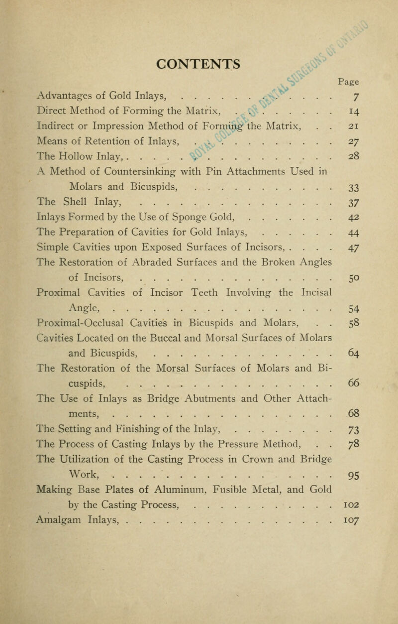 CONTENTS ^jNif' # Page Advantages of Gold Inlays, ^> . ... 7 Direct Method of Forming the Matrix. 14 Indirect or Impression Method of Forming the Matrix, . . 21 Means of Retention of Inlays, . ■A^'^.' 27 The Hollow Inlay, ^^ 28 A Method of Countersinking with Pin Attachments Used in Molars and Bicuspids, 33 The Shell Inlay, 37 Inlays Formed by the Use of Sponge Gold, 42 The Preparation of Cavities for Gold Inlays, 44 Simple Cavities upon Exposed Surfaces of Incisors, .... 47 The Restoration of Abraded Surfaces and the Broken Angles of Incisors, 50 Proximal Cavities of Incisor Teeth Involving the Incisal Angle, 54 Proximal-Occlusal Cavities in Bicuspids and Molars, . . 58 Cavities Located on the Buccal and Morsal Surfaces of Molars and Bicuspids, 64 The Restoration of the Morsal Surfaces of Molars and Bi- cuspids, 66 The Use of Inlays as Bridge Abutments and Other Attach- ments, 68 The Setting and Finishing of the Inlay. 73 The Process of Casting Inlays by the Pressure Method, . . 78 The Utilization of the Casting Process in Crown and Bridge Work, 95 Making Base Plates of Aluminum, Fusible Metal, and Gold by the Casting Process, 102 Amalgam Inlays, 107