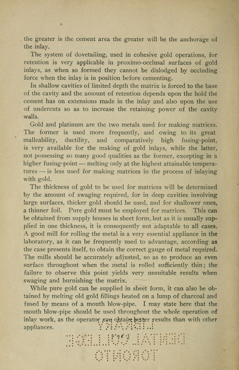 the greater is the cement area the greater will be the anchorage of the inlay. The system of dovetailing, used in cohesive gold operations, for retention is very applicable in proximo-occlusal surfaces of gold inlays, as when so formed they cannot be dislodged by occluding force when the inlay is in position before cementing. In shallow cavities of limited depth the matrix is forced to the base of the cavity and the amount of retention depends upon the hold the cement has on extensions made in the inlay and also upon the use of undercuts so as to increase the retaining power of the cavity walls. Gold and platinum are the two metals used for making matrices. The former is used more frequently, and owing to its great malleability, ductility, and comparatively high fusing-point, is very available for the making of gold inlays, while the latter, not possessing so many good qualities as the former, excepting in a higher fusing-point — melting only at the highest attainable tempera- tures — is less used for making matrices in the process of inlaying with gold. The thickness of gold to be used for matrices will be determined by the amount of swaging required, for in deep cavities involving large surfaces, thicker gold should be used, and for shallower ones, a thinner foil. Pure gold must be employed for matrices. This can be obtained from supply houses in sheet form, but as it is usually sup- plied in one thickness, it is consequently not adaptable to all cases. A good mill for rolling the metal is a very essential appliance in the laboratory, as it can be frequently used to advantage, according as the case presents itself, to obtain the correct gauge of metal required. The mills should be accurately adjusted, so as to produce an even surface throughout when the metal is rolled sufficiently thin; the failure to observe this point yields very unsuitable results when swaging and bvirnishing the matrix. While pure gold can be supplied in sheet form, it can also be ob- tained by melting old gold fillings heated on a lump of charcoal and fused by means of a mouth blow-pipe. I may state here that the mouth blow-pipe should be used throughout the whole operation of inlay work, as the operator .earj o)^tain: ^t^ter results than with other appliances. V / r/'\ .'i**.! .' «»i ' 'FV*^^] ; A*: