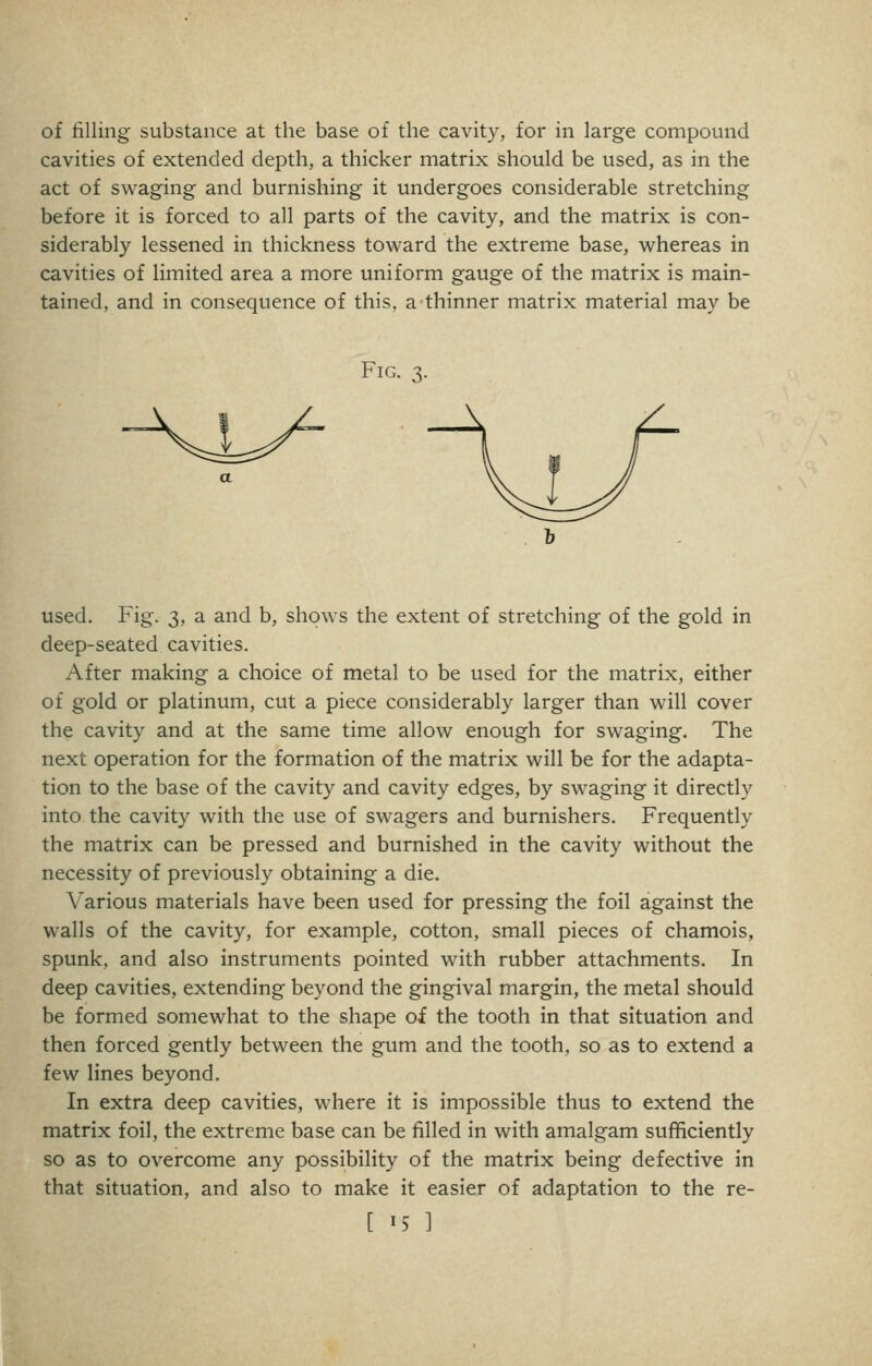 cavities of extended depth, a thicker matrix should be used, as in the act of swaging and burnishing it undergoes considerable stretching before it is forced to all parts of the cavity, and the matrix is con- siderably lessened in thickness toward the extreme base, whereas in cavities of limited area a more uniform gauge of the matrix is main- tained, and in consequence of this, a thinner matrix material may be Fig. 3. KlJ used. Fig. 3, a and b, shows the extent of stretching of the gold in deep-seated cavities. After making a choice of metal to be used for the matrix, either of gold or platinum, cut a piece considerably larger than will cover the cavity and at the same time allow enough for swaging. The next operation for the formation of the matrix will be for the adapta- tion to the base of the cavity and cavity edges, by swaging it directly into the cavity with the use of swagers and burnishers. Frequently the matrix can be pressed and burnished in the cavity without the necessity of previously obtaining a die. Various materials have been used for pressing the foil against the walls of the cavity, for example, cotton, small pieces of chamois, spunk, and also instruments pointed with rubber attachments. In deep cavities, extending beyond the gingival margin, the metal should be formed somewhat to the shape of the tooth in that situation and then forced gently between the gum and the tooth, so as to extend a few lines beyond. In extra deep cavities, where it is impossible thus to extend the matrix foil, the extreme base can be filled in with amalgam sufficiently so as to overcome any possibility of the matrix being defective in that situation, and also to make it easier of adaptation to the re- [ 15 ]