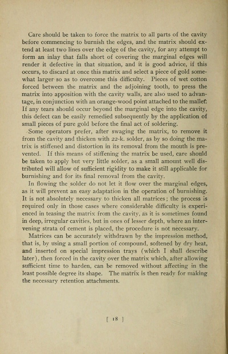 Care should be taken to force the matrix to all parts of the cavity before commencing to burnish the edges, and the matrix should ex- tend at least two lines over the edge of the cavity, for any attempt to form an inlay that falls short of covering the marginal edges will render it defective in that situation, and it is good advice, if this occurs, to discard at once this matrix and select a piece of gold some- what larger so as to overcome this difficulty. Pieces of wet cotton forced between the matrix and the adjoining tooth, to press the matrix into apposition with the cavity walls, are also used to advan- tage, in conjunction with an orange-wood point attached to the mallef. If any tears should occur beyond the marginal edge into the cavity, this defect can be easily remedied subsequently by the application of small pieces of pure gold before the final act of soldering. Some operators prefer, after swaging the matrix, to remove it from the cavity and thicken with 22-k. solder, as by so doing the ma- trix is stiffened and distortion in its removal from the mouth is pre- vented. If this means of stiffening the matrix be used, care should be taken to apply but very little solder, as a small amount well dis- tributed will allow of sufficient rigidity to make it still applicable for burnishing and for its final removal from the cavity. In flowing the solder do not let it flow over the marginal edges, as it will prevent an easy adaptation in the operation of burnishing. It is not absolutely necessary to thicken all matrices; the process Is required only in those cases where considerable difficulty is experi- enced in teasing the matrix from the cavity, as it is sometimes found in deep, irregular cavities, but in ones of lesser depth, where an inter- vening strata of cement is placed, the procedure is not necessary. Matrices can be accurately withdrawn by the impression method, that is, by using a small portion of compound, softened by dry heat, and inserted on special impression trays (which I shall describe later), then forced in the cavity over the matrix which, after allowing sufficient time to harden, can be removed without affecting in the least possible degree its shape. The matrix is then ready for making the necessary retention attachments. [ >8 ]