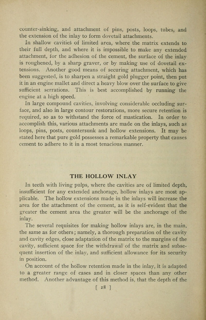 counter-sinking, and attachment of pins, posts, loops, tubes, and the extension of the inlay to form dovetail attachments. In shallow cavities of limited area, where the matrix extends to their full depth, and where it is impossible to make any extended attachment, for the adhesion of the cement, the surface of the inlay is roughened, by a sharp graver, or by making use of dovetail ex- tensions. Another good means of securing attachment, which has been suggested, is to sharpen a straight gold plugger point, then put it in an engine mallet and direct a heavy blow over the surface to give sufficient serrations. This is best accomplished by running the engine at a high speed. In large compound cavities, involving considerable occluding sur- face, and also in large contour restorations, more secure retention is required, so as to withstand the force of mastication. In order to accomplish this, various attachments are made on the inlays, such as loops, pins, posts, countersunk and hollow extensions. It may be stated here that pure gold possesses a remarkable property that causes cement to adhere to it in a most tenacious manner. THE HOLLOW INLAY In teeth with living pulps, where the cavities are of limited depth, insufficient for any extended anchorage, hollow inlays are most ap- plicable. The hollow extensions made in the inlays will increase the area for the attachment of the cement, as it is self-evident that the greater the cement area the greater will be the anchorage of the inlay. The several requisites for making hollow inlays are, in the main, the same as for others; namely, a thorough preparation of the cavity and cavity edges, close adaptation of the matrix to the margins of the cavity, sufficient space for the withdrawal of the matrix and subse- quent insertion of the inlay, and sufficient allowance for its security in position. On account of the hollow retention made in the inlay, it is adapted to a greater range of cases and in closer spaces than any other method. Another advantage of this method is, that the depth of the