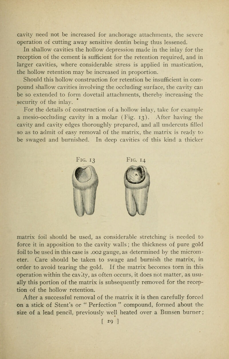 cavit} need not be increased for anchorage attachments, the severe operation of cutting away sensitive dentin being thus lessened. In shallow cavities the hollow depression made in the inlay for the reception of the cement is sufficient for the retention required, and in larger cavities, where considerable stress is applied in mastication, the hollow retention may be increased in proportion. Should this hollow construction for retention be insufficient in com- pound shallow cavities involving the occluding surface, the cavity can be so extended to form dovetail attachments, thereby increasing the security of the inlay. For the details of construction of a hollow inlay, take for example a mesio-occluding cavity in a molar (Fig. 13). After having the cavity and cavity edges thoroughly prepared, and all undercuts filled so as to admit of easy removal of the matrix, the matrix is ready to be swaged and burnished. In deep cavities of this kind a thicker Fig. 13 Fig. 14 matrix foil should be used, as considerable stretching is needed to force it in apposition to the cavity walls; the thickness of pure gold foil to be used in this case is .002 gauge, as determined by the microm- eter. Care should be taken to swage and burnish the matrix, in order to avoid tearing the gold. If the matrix becomes torn in this operation within the cavity, as often occurs, it does not matter, as usu- ally this portion of the matrix is subsequently removed for the recep- tion of the hollow retention. After a successful removal of the matrix it is then carefully forced on a stick of Stent's or  Perfection  compound, formed about the size of a lead pencil, previously well heated over a Bunsen burner; [ 29']