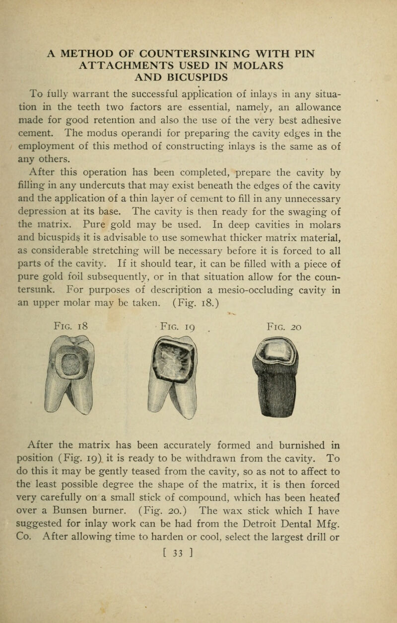 A METHOD OF COUNTERSINKING WITH PIN ATTACHMENTS USED IN MOLARS AND BICUSPIDS To full} warrant the successful application of inlays in any situa- tion in the teeth two factors are essential, namely, an allowance made for good retention and also the use of the very best adhesive cement. The modus operandi for preparing the cavity edges in the employment of this method of constructing inlays is the same as of any others. After this operation has been completed, prepare the cavity by filling in any undercuts that may exist beneath the edges of the cavity and the application of a thin layer of cement to fill in any unnecessary depression at its base. The cavity is then ready for the swaging of the matrix. Pure gold may be used. In deep cavities in molars and bicuspids it is advisable to use somewhat thicker matrix material, as considerable stretching will be necessary before it is forced to all parts of the cavity. If it should tear, it can be filled with a piece of pure gold foil subsequently, or in that situation allow for the coun- tersunk. For purposes of description a mesio-occluding cavity in an upper molar may be taken. (Fig. i8.) Fig. 18 Fig. 19 Fig. 20 After the matrix has been accurately formed and burnished in position (Fig. 19) it is ready to be withdrawn from the cavity. To do this it may be gently teased from the cavity, so as not to affect to the least possible degree the shape of the matrix, it is then forced very carefully on a small stick of compound, which has been heated over a Bunsen burner. (Fig. 20.) The wax stick which I have suggested for inlay work can be had from the Detroit Dental Mfg. Co. After allowing time to harden or cool, select the largest drill or