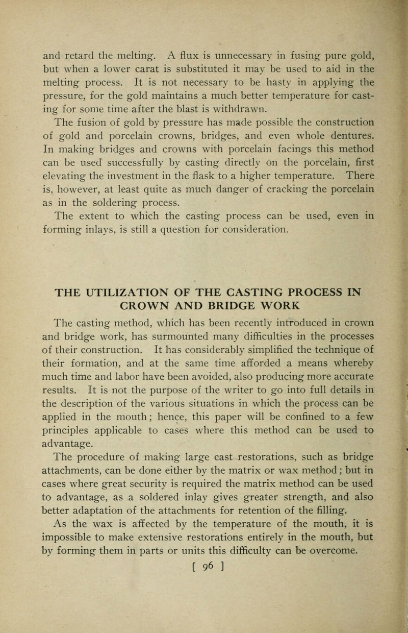 and retard the melting. A flux is unnecessary in fusing pure gold, but when a lower carat is substituted it may be used to aid in the melting process. It is not necessary to be hasty in applying the pressure, for the gold maintains a much better temperature for cast- ing for some time after the blast is withdrawn. The fusion of gold by pressure has made possible the construction of gold and porcelain crowns, bridges, and even whole dentures. In making bridges and crowns with porcelain facings this method can be used successfully by casting directly on the porcelain, first elevating the investment in the flask to a higher temperature. There is, however, at least quite as much danger of cracking the porcelain as in the soldering process. The extent to which the casting process can be used, even in forming inlays, is still a question for consideration. THE UTILIZATION OF THE CASTING PROCESS IN CROWN AND BRIDGE WORK The casting method, which has been recently introduced in crown and bridge work, has surmounted many difficulties in the processes of their construction. It has considerably simplified the technique of their formation, and at the same time afiforded a means whereby much time and labor have been avoided, also producing more accurate results. It is not the purpose of the writer to go into full details in the description of the various situations in which the process can be applied in the mouth; hence, this paper will be confined to a few principles applicable to cases where this method can be used to advantage. The procedure of making large cast restorations, such as bridge attachments, can be done either by the matrix or wax method; but in cases where great security is required the matrix method can be used to advantage, as a soldered inlay gives greater strength, and also better adaptation of the attachments for retention of the filling. As the wax is affected by the temperature of the mouth, it is impossible to make extensive restorations entirely in the mouth, but by forming them in parts or units this difficulty can be overcome.
