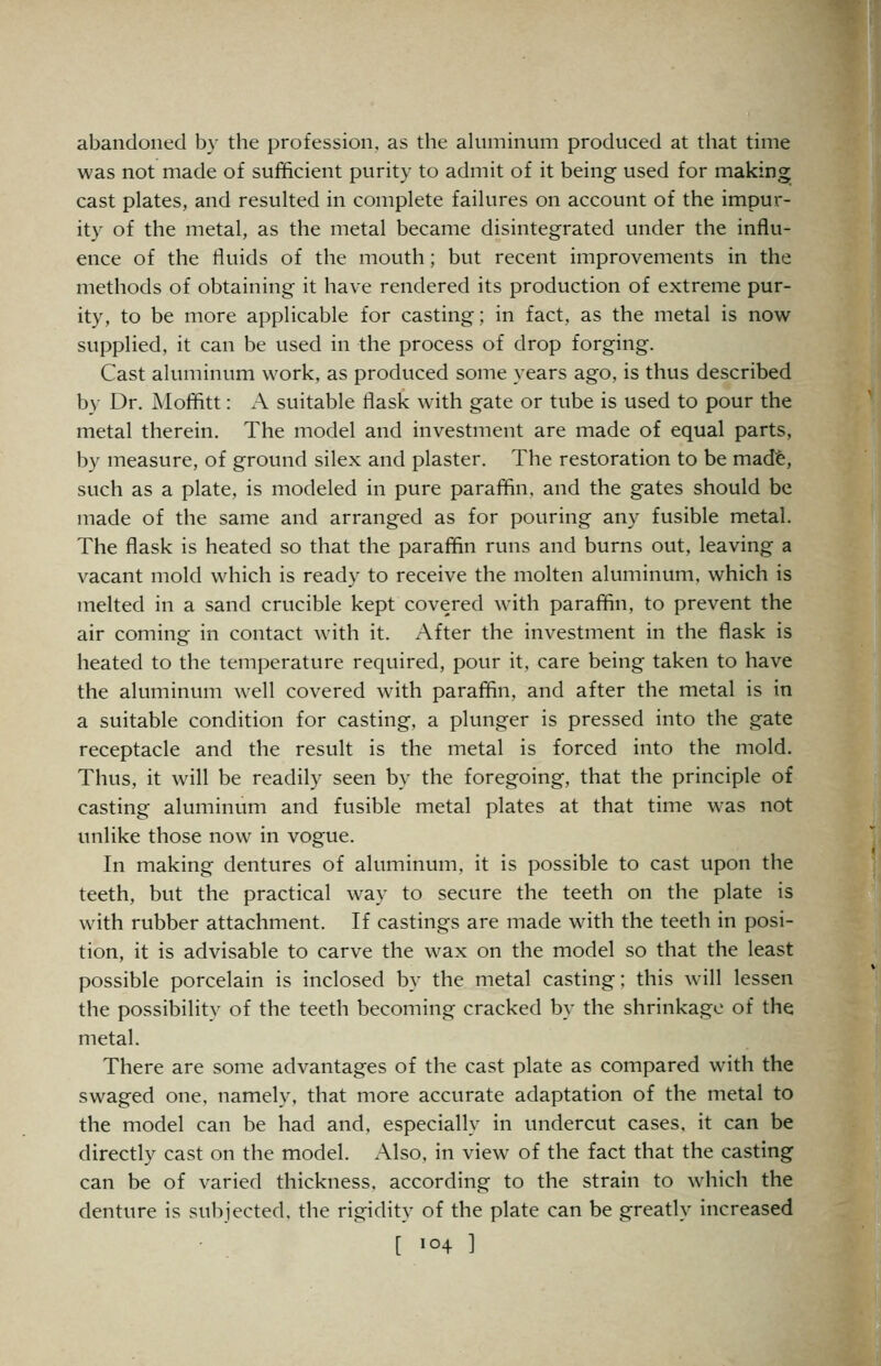 abandoned by the profession, as the ahiminum produced at that time was not made of sufficient purity to admit of it being used for making cast plates, and resulted in complete failures on account of the impur- ity of the metal, as the metal became disintegrated under the influ- ence of the fluids of the mouth; but recent improvements in the methods of obtaining it have rendered its production of extreme pur- ity, to be more applicable for casting; in fact, as the metal is now supplied, it can be used in the process of drop forging. Cast aluminum work, as produced some years ago, is thus described by Dr. Mofifitt: A suitable flask with gate or tube is used to pour the metal therein. The model and investment are made of equal parts, by measure, of ground silex and plaster. The restoration to be madfe, such as a plate, is modeled in pure paraflin. and the gates should be made of the same and arranged as for pouring any fusible metal. The flask is heated so that the paraffin runs and burns out, leaving a vacant mold which is ready to receive the molten aluminum, which is melted in a sand crucible kept covered with paraffin, to prevent the air coming in contact with it. After the investment in the flask is heated to the temperature required, pour it, care being taken to have the aluminum well covered with paraffin, and after the metal is in a suitable condition for casting, a plunger is pressed into the gate receptacle and the result is the metal is forced into the mold. Thus, it will be readily seen by the foregoing, that the principle of casting aluminum and fusible metal plates at that time was not unlike those now in vogue. In making dentures of aluminum, it is possible to cast upon the teeth, but the practical way to secure the teeth on the plate is with rubber attachment. If castings are made with the teeth in posi- tion, it is advisable to carve the wax on the model so that the least possible porcelain is inclosed by the metal casting; this will lessen the possibility of the teeth becoming cracked by the shrinkage of the metal. There are some advantages of the cast plate as compared with the swaged one, namely, that more accurate adaptation of the metal to the model can be had and, especially in undercut cases, it can be directly cast on the model. Also, in view^ of the fact that the casting can be of varied thickness, according to the strain to which the denture is subjected, the rigidity of the plate can be greatly increased