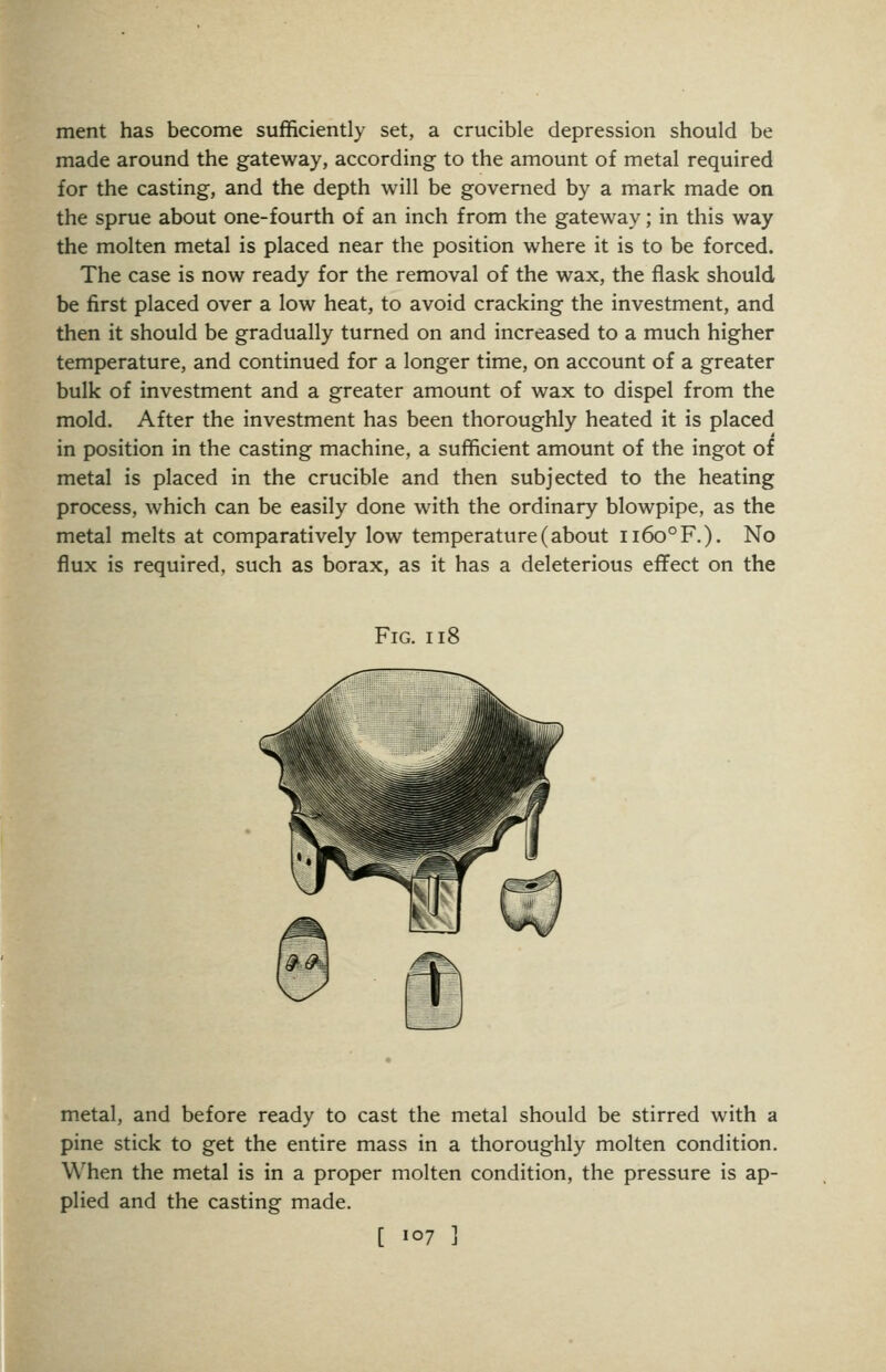 ment has become sufficiently set, a crucible depression should be made around the gateway, according to the amount of metal required for the casting, and the depth will be governed by a mark made on the sprue about one-fourth of an inch from the gateway; in this way the molten metal is placed near the position where it is to be forced. The case is now ready for the removal of the wax, the flask should be first placed over a low heat, to avoid cracking the investment, and then it should be gradually turned on and increased to a much higher temperature, and continued for a longer time, on account of a greater bulk of investment and a greater amount of wax to dispel from the mold. After the investment has been thoroughly heated it is placed in position in the casting machine, a sufficient amount of the ingot of metal is placed in the crucible and then subjected to the heating process, which can be easily done with the ordinary blowpipe, as the metal melts at comparatively low temperature (about ii6o°F.). No flux is required, such as borax, as it has a deleterious effect on the Fig. ii8 m.etal, and before ready to cast the metal should be stirred with a pine stick to get the entire mass in a thoroughly molten condition. When the metal is in a proper molten condition, the pressure is ap- plied and the casting made.