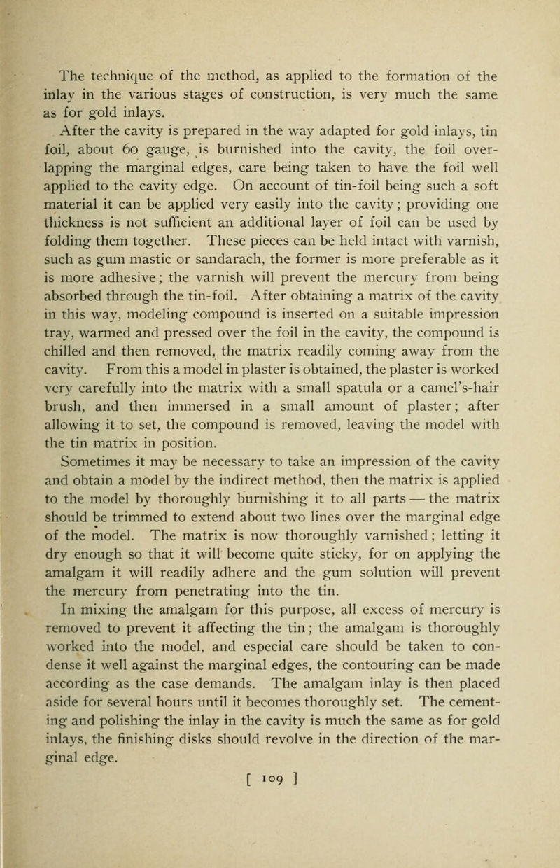 The technique of the method, as appHed to the formation of the inlay in the various stages of construction, is very much the same as for gold inlays. After the cavity is prepared in the way adapted for gold inlays, tin foil, about 60 gauge, is burnished into the cavity, the foil over- lapping the marginal edges, care being taken to have the foil well applied to the cavity edge. On account of tin-foil being such a soft material it can be applied very easily into the cavity; providing one thickness is not sufficient an additional layer of foil can be used by folding them together. These pieces can be held intact with varnish, such as gum mastic or sandarach, the former is more preferable as it is more adhesive; the varnish will prevent the mercury from being absorbed through the tin-foil. After obtaining a matrix of the cavity in this way, modeling compound is inserted on a suitable impression tray, warmed and pressed over the foil in the cavity, the compound is chilled and then removed, the matrix readily coming away from the cavity. From this a model in plaster is obtained, the plaster is worked very carefully into the matrix with a small spatula or a camel's-hair brush, and then immersed in a small amount of plaster; after allowing it to set, the compound is removed, leaving the model with the tin matrix in position. Sometimes it may be necessary to take an impression of the cavity and obtain a model by the indirect method, then the matrix is applied to the model by thoroughly burnishing it to all parts — the matrix should be trimmed to extend about two lines over the marginal edge of the model. The matrix is now thoroughly varnished; letting it dry enough so that it will become quite sticky, for on applying the amalgam it will readily adhere and the gum solution will prevent the mercury from penetrating into the tin. In mixing the amalgam for this purpose, all excess of mercury is removed to prevent it afifecting the tin; the amalgam is thoroughly worked into the model, and especial care should be taken to con- dense it well against the marginal edges, the contouring can be made according as the case demands. The amalgam inlay is then placed aside for several hours until it becomes thoroughly set. The cement- ing and polishing the inlay in the cavity is much the same as for gold inlays, the finishing disks should revolve in the direction of the mar- ginal edge. [ 109 ]