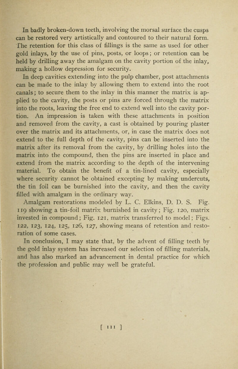 can be restored very artistically and contoured to their natural form. The retention for this class of fillings is the same as used for other gold inlays, by the use of pins, posts, or loops; or retention can be held by drilling away the amalgam on the cavity portion of the inlay, making a hollow depression for security. In deep cavities extending into the pulp chamber, post attachments can be made to the inlay by allowing them to extend into the root canals; to secure them to the inlay in this manner the matrix is ap- plied to the cavity, the posts or pins are forced through the matrix into the roots, leaving the free end to extend well into the cavity por- tion. An impression is taken with these attachments in position and removed from the cavity, a cast is obtained by pouring plaster over the matrix and its attachments, or, in case the matrix does not extend to the full depth of the cavity, pins can be inserted into the matrix after its removal from the cavity, by drilling holes into the matrix into the compound, then the pins are inserted in place and extend from the matrix according to the depth of the intervening material. To obtain the benefit of a tin-lined cavity, especially where security cannot be obtained excepting by making undercuts, the tin foil can be burnished into the cavity, and then the cavity filled with amalgam in the ordinary way. Amalgam restorations modeled by L. C. Elkins, D. D. S. Fig. 119 showing a tin-foil matrix burnished in cavity; Fig. 120, matrix invested in compound; Fig. 121, matrix transferred to model; Figs. 122, 123, 124, 125, 126, 127, showing means of retention and resto- ration of some cases. In conclusion, I may state that, by the advent of filling teeth by the gold inlay system has increased our selection of filling materials, and has also marked an advancement in dental practice for which the profession and public may well be grateful. [ III ]