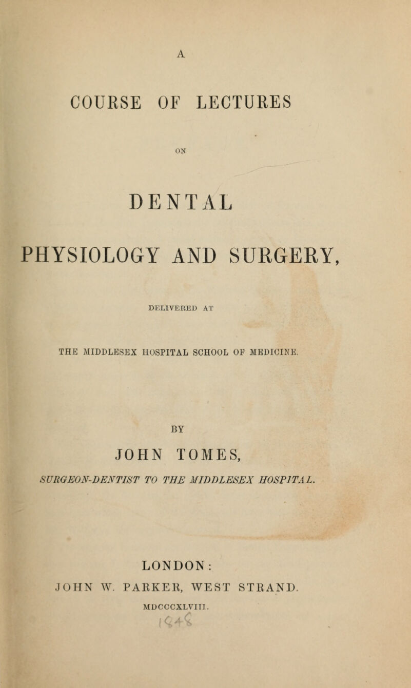 COURSE OF LECTURES ON DENTAL PHYSIOLOGY AND SURGERY, DELIVERED AT THE MIDDLESEX HOSPITAL SCHOOL OF MEDICINE. BY JOHN TOMES, SUROEON-DENTIST TO THE MIDDLESEX HOSPITAL, LONDON: JOHN W. PARKER, WEST STRAND. MDCCCXLVIII.