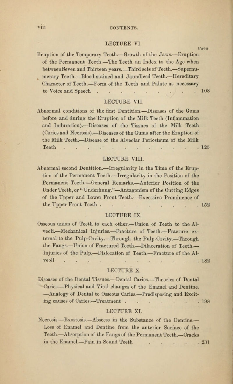 Vlll CONTENTS. LECTURE VI. Pagb Eruption of the Temporary Teeth.—Growth of the Jaws.—Eruption of the Permanent Teeth.—The Teeth an Index to the Age when between Seven and Thirteen years.—Third sets of Teeth.—Supernu- merary Teeth.—Blood-stained and Jaundiced Teeth.—Hereditary Character of Teeth.—Form of the Teeth and Palate as necessary to Voice and Speech .108 LECTURE VII. Abnormal conditions of the first Dentition.—Diseases of the Gums before and during the Eruption of the Milk Teeth (Inflammation and Induration).—Diseases of the Tissues of the Milk Teeth (Caries and Necrosis).—Diseases of the Gums after the Eruption of the Milk Teeth.—Disease of the Alveolar Periosteum of the Milk Teeth 125 LECTURE VIII. Abnormal second Dentition.—Irregularity in the Time of the Erup- tion of the Permanent Teeth.—Irregularity in the Position of the Permanent Teeth.—General Remarks.—Anterior Position of the Under Teeth, or  Underhung.—Antagonism of the Cutting Edges of the Upper and Lower Front Teeth.—Excessive Prominence of the Upper Front Teeth 152 LECTURE IX. Osseous union of Teeth to each other.—Union of Teeth to the Al- veoli.—Mechanical Injuries.—Fracture of Teeth.—Fracture ex- ternal to the Pulp-Cavity.—Through the Pulp-Cavity.—Through the Fangs.—Union of Fractured Teeth.—Dilaceration of Teeth.— Injuries of the Pulp.—Dislocation of Teeth.—Fracture of the Al- veoli 182 LECTURE X. Diseases of the Dental Tissues.—Dental Caries.—Theories of Dental Caries.—Physical and Vital changes of the Enamel and Dentine. —Analogy of Dental to Osseous Caries.—Predisposing and Excit- ing causes of Caries.—Treatment 198 LECTURE XI. Necrosis.—Exostosis.—Abscess in the Substance of the Dentine.— Loss of Enamel and Dentine from the anterior Surface of the Teeth.—Absorption of the Fangs of the Permanent Teeth.—Cracks in the Enamel.—Pain in Sound Teeth 231