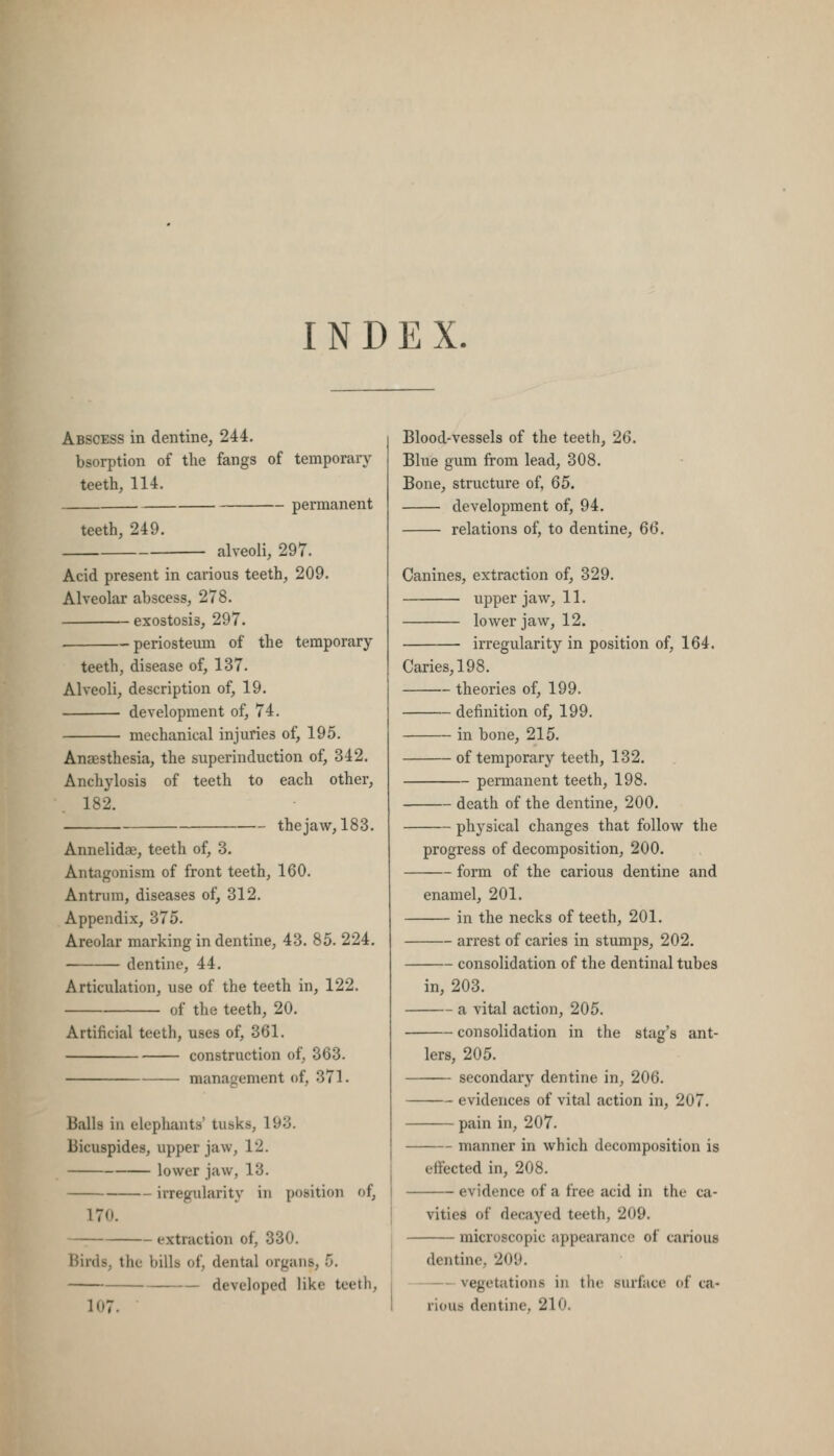 INDEX. Abscess in dentine, 244. bsorption of tlie fangs of temporary teeth, 114. permanent teeth, 249. alveoli, 297. Acid present in carious teeth, 209. Alveolar abscess, 278. exostosis, 297. — periosteum of the temporary- teeth, disease of, 137. Alveoli, description of, 19. development of, 74. mechanical injuries of, 195. Anaesthesia, the superinduction of, 342. Anchylosis of teeth to each other, 182. the jaw, 183. Annelidae, teeth of, 3. Antagonism of front teeth, 160. Antrum, diseases of, 312. Appendix, 375. Areolar marking in dentine, 43. 85. 224. dentine, 44. Articulation, use of the teeth in, 122. of the teeth, 20. Artificial teeth, uses of, 361. construction of, 363. management of, 371. Balls in elephants' tusks, 193. Bicuspides, upper jaw, 12. lower jaw, 13. irregularity in position of, 170. — extraction of, 330. Birds, the bills of, dental organs, 5. developed like teeth, 107. Blood-vessels of the teeth, 26. Blue gum from lead, 308. Bone, structure of, 65. development of, 94. relations of, to dentine, 66. Canines, extraction of, 329. upper jaw, 11. lower jaw, 12. irregularity in position of, 164. Caries, 198. theories of, 199. definition of, 199. in bone, 215. of temporary teeth, 132. permanent teeth, 198. death of the dentine, 200. physical changes that follow the progress of decomposition, 200. form of the carious dentine and enamel, 201. in the necks of teeth, 201. arrest of caries in stumps, 202. consolidation of the dentinal tubes in, 203. a vital action, 205. consolidation in the stag's ant- lers, 205. secondary dentine in, 206. evidences of vital action in, 207. pain in, 207. manner in which decomposition is effected in, 208. evidence of a free acid in the ca- vities of decayed teeth, 209. microscopic appearance of carious dentine, 209. vegetations in the rious dentine, 210. .surface of ca-