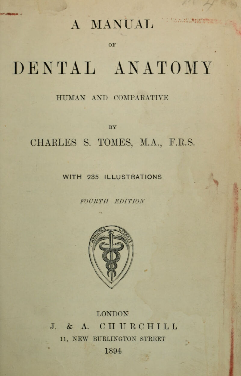 OF DENTAL ANATOMY J HUMAN AXD COMPABATIYE BY CHARLES S. TOMES, M.A., F.R.S. WITH 235 ILLUSTRATIONS FOURTH EDITION LONDON- J. & A. CHURCHILL 11, NEW BUELINGTON STREET 1894