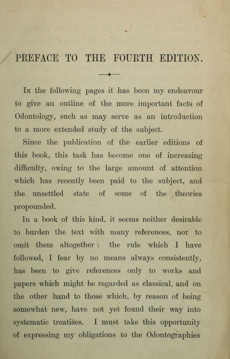 PREFACE TO THE FOURTH EDITION. In the following pages it has been my endeavour to give an outline of the more important facts of Odontology, such as may serve as an introduction to a more extended study of the subject. Since the publication of the earlier editions of this book, this task has become one of increasing difficulty, owing to the large amount of attention which has recently been paid to the subject, and the unsettled state of some of the theories propounded. In a book of this kind, it seems neither desirable to burden the text with many references, nor to omit them altogether : the rule which I have followed, I fear by no means always consistently, has been to give references only to works and papers which might be regarded as classical, and on the other hand to those which, by reason of being somewhat new, have not yet found their way into systematic treatises. I must take this opportunity of expressing my obligations to the Odontogi*aphies