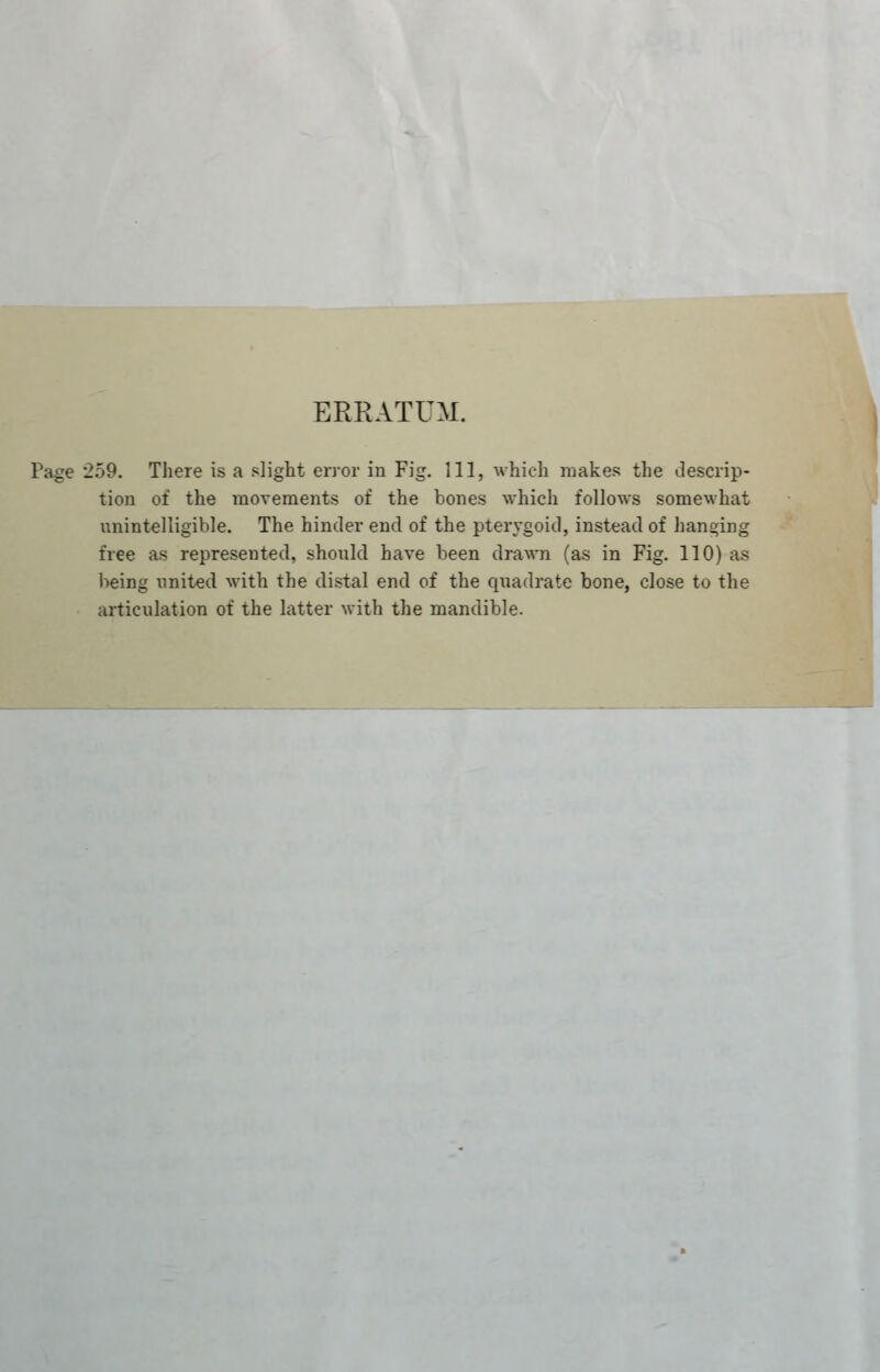 ERRATUM. Pa^e '259. There is a slight error in Fig. Ill, Avhich makes the descrip- tion of the movements of the bones which follows somewhat nnintelligible. The hinder end of the pterygoid, instead of hanging free as represented, should have been drawn (as in Fig. 110) as being united with the distal end of the quadrate bone, close to the articulation of the latter with the mandible. J