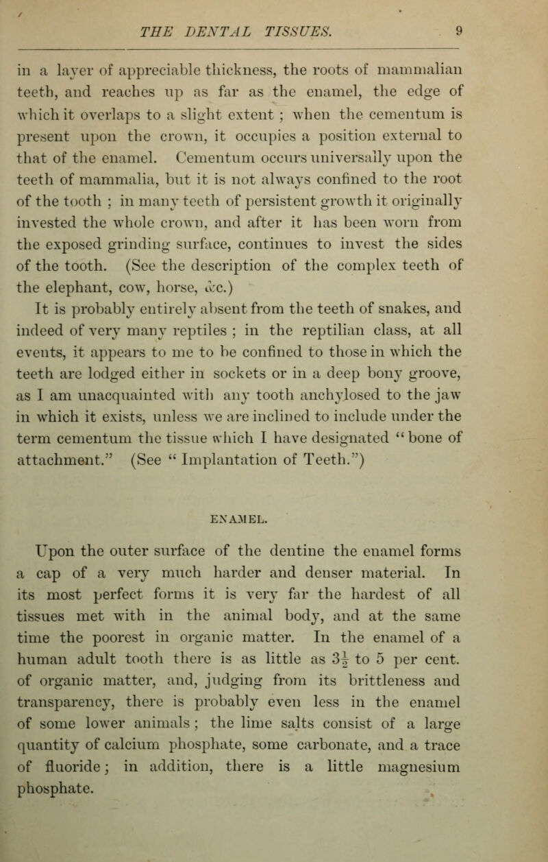 in a layer of appreciable thickness, the roots of mammalian teeth, and reaches up as far as the enamel, the edge of wliichit overlaps to a slight extent ; Avhen the cementiim is present npon the crown, it occupies a position external to that of the enamel. Cementum occurs universally upon the teeth of mammalia, but it is not always confined to the root of the tooth ; in many teeth of persistent growth it originally invested the whole crown, and after it has been worn from the exposed grinding surface, continues to invest the sides of the tooth. (See the description of the complex teeth of the elephant, cow, horse, o:c.) It is ])robably entirely absent from the teeth of snakes, and indeed of very many reptiles ; in the reptilian class, at all events, it appears to me to be confined to those in which the teeth are lodged either in sockets or in a deep bony groove, as I am unacquainted with any tooth anchylosed to the jaw- in which it exists, unless we are inclined to include under the term cementum the tissue uiiich I have designated bone of attachment. (See  Implantation of Teeth.) EXAM EL. Upon the outer surface of the dentine the enamel forms a cap of a very much harder and denser material. In its most perfect forms it is very far the hardest of all tissues met with in the animal body, and at the same time the poorest in organic matter. In the enamel of a human adult tooth there is as little as 3J to 5 per cent, of organic matter, and, judging from its brittleness and transparency, there is probably even less in the enamel of some lower animals ; the lime salts consist of a large quantity of calcium phosphate, some carbonate, and a trace of fluoride; in addition, there is a little magnesium phosphate.