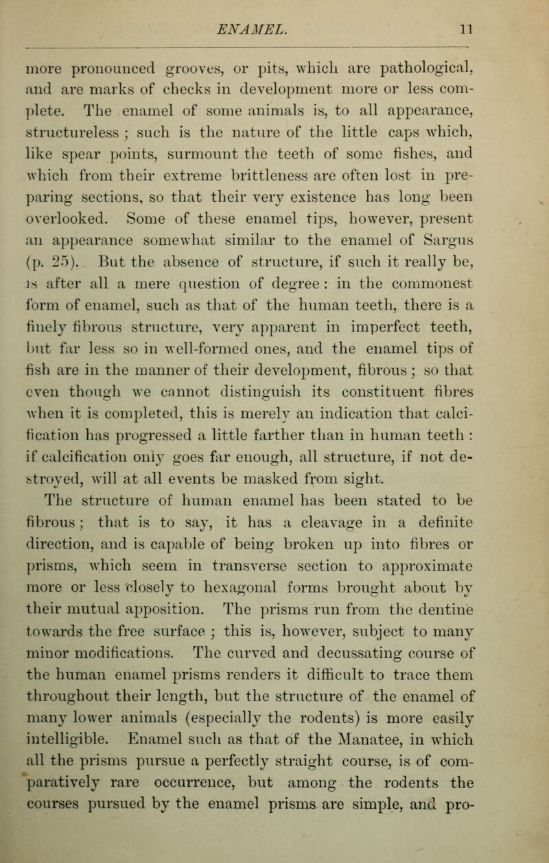 more pronounced grooves, or pits, which are pathological, and are marks of checks in development more or less com- plete. The enamel of some animals is, to all appearance, structureless ; such is the nature of the little caps which, like spear points, surmount the teeth of some fishes, and which from their extreme brittleness are often lost in pre- paring sections, so that their very existence has long been overlooked. Some of these enamel tips, however, present an appearance somewhat similar to the enamel of Sargus (p. 25). But the absence of structure, if such it really be, IS after all a mere question of degree : in the commonest form of enamel, such as that of the human teeth, there is a finely fibrous structure, very apparent in imperfect teeth, but far less so in well-formed ones, and the enamel tips of fish are in the manner of their development, fibrous; so that even though we cnnnot distinguish its constituent fibres when it is completed, this is merely an indication that calci- fication has progressed a little farther than in human teeth : if calcification only goes far enough, all structure, if not de- stroyed, will at all events be masked from sight. The stnicture of human enamel has been stated to be fibrous; that is to say, it has a cleavage in a definite direction, and is capable of being broken up into fibres or prisms, which seem in transverse section to approximate more or less closely to hexagonal forms brought about by their mutual apposition. The prisms run from the dentine towards the free surface ; this is, however, subject to many minor modifications. The curved and decussating course of the human enamel prisms renders it difficult to trace them throughout their length, but the structure of the enamel of many lower animals (especially the rodents) is more easily intelligible. Enamel such as that of the Manatee, in which all the prisms pursue a perfectly straight course, is of com- paratively rare occurrence, but among the rodents the courses pursued by the enamel prisms are simple, and pro-