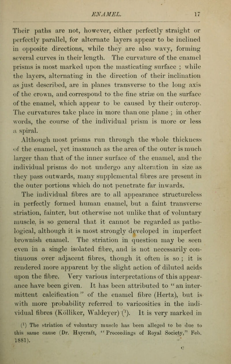 Their paths are not, however, either perfectly straiglit or perfectly parallel, for alternate layers appear to be inclined in opposite directions, while they are also wavy, forming several curves in their length. The curvature of the enamel prisms is most marked upon the masticating surface ; while the layers, alternating in the direction of their inclination as just described, are in planes transverse to the long axis of the crown, and correspond to the fine striae on the surface of the enamel, which appear to be caused by their outcrop. The curvatures take place in more than one plane ; in other words, the course of the individual prism is more or less a spiral. Although most prisms run through the whole thickness of the enamel, yet inasmuch as the area of the outer is much larger than that of the inner surface of the enamel, and tlie individual prisms do not undergo any alteration in size as they pass outwards, many supplemental fibres are present in the Outer portions Avhicli do not ])enetrate far inwards. The individual fibres are to all appearance structureless in perfecth' formed human enamel, but a faint transverse striation, fainter, but otherwise not unlike that of voluntary muscle, is so general that it cannot be regarded as patho- logical, although it is most strongly developed in imperfect brownish enamel. The striation in question may be seen even in a single isolated fibre, and is not necessarily con- tinuous over adjacent fibres, though it often is so ; it is rendered more apparent by the slight action of diluted acids upon the fibre. Very various interpretations of this appear- ance have been given. It has been attributed to an inter- mittent calcification of the enamel fibre (Hertz), but is with more probability referred to varicosities in the indi- vidual fibres (Kolliker, Waldeyer) Q). It is very marked in [}) The striation of vokintary muscle lias been alleged to be due to this same cause (Dr. Hayeraft, Proceedings of Royal Society, Fel). 1881). c